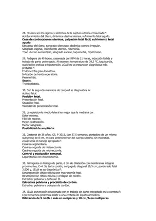 28. ¿Cuáles son los signos y síntomas de la ruptura uterina consumada?:
Acinturamiento del útero, dinámica uterina intensa, sufrimiento fetal agudo.
Cese de contracciones uterinas, palpación fetal fácil, sufrimiento fetal
agudo.
Descenso del útero, sangrado silencioso, dinámica uterina irregular.
Sangrado vaginal, crecimiento uterino, hipertonía.
Tono uterino aumentado, sangrado escaso, taquicardia, hipotensión.

29. Puérpera de 49 horas, cesareada por RPM de 21 horas, inducción fallida y
trabajo de parto prolongado. Al examen: temperatura de 39,3 °C, taquicardia,
sudoración profusa e hipotensión. ¿Cuál es la presunción diagnóstica más
probable?:
Endometritis granulomatosa.
Infección de herida operatoria.
Pielonefritis.
Sepsis.
Tromboflebitis.

30. Con la segunda maniobra de Leopold se diagnostica la:
Actitud fetal.
Posición fetal.
Presentación fetal.
Situación fetal.
Variedad de presentación fetal.

31. La episiotomía medio-lateral es mejor que la mediana por:
Dolor mínimo.
Fácil de reparar.
Mejor cicatrización.
Menor sangrado.
Posibilidad de ampliarla.

32. Gestante de 38 años, G5, P 3012, con 37,5 semanas, portadora de un mioma
subseroso de 8 cm, en cara anteroinferior del cuerpo uterino, sin molestias.
¿Cuál sería el manejo apropiado?:
Cesárea segmentaria.
Cesárea seguida de histerectomía.
Cesárea seguida de miomectomía.
Control y evaluación semanal.
Laparotomía con miomectomía.

33. Primigesta en trabajo de parto, 6 cm de dilatación con membranas íntegras
prominentes, C–4. Se tacta cordón; conjugado diagonal 10,5 cm; ponderado fetal
3.500 g. ¿Cuál es su diagnóstico?:
Desproporción céfalo-pélvica por macrosomía fetal.
Desproporción céfalo-pélvica y prolapso de cordón.
Estrechez pelviana y deflexión II.
Estrechez pelviana y procúbito de cordón.
Estrechez pelviana y prolapso de cordón.

34. ¿Cuál aseveración relacionada con el trabajo de parto precipitado es la correcta?:
Con frecuencia podemos asistir a una embolia de líquido amniótico.
Dilatación de 5 cm/h o más en nulíparas y 10 cm/h en multíparas.
 