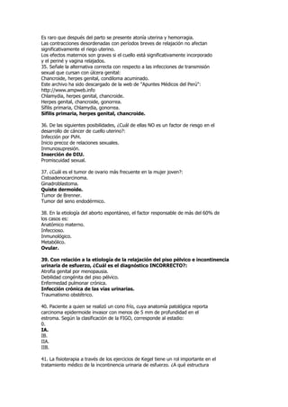 Es raro que después del parto se presente atonía uterina y hemorragia.
Las contracciones desordenadas con períodos breves de relajación no afectan
significativamente el riego uterino.
Los efectos maternos son graves si el cuello está significativamente incorporado
y el periné y vagina relajados.
35. Señale la alternativa correcta con respecto a las infecciones de transmisión
sexual que cursan con úlcera genital:
Chancroide, herpes genital, condiloma acuminado.
Este archivo ha sido descargado de la web de "Apuntes Médicos del Perú":
http://www.ampweb.info
Chlamydia, herpes genital, chancroide.
Herpes genital, chancroide, gonorrea.
Sífilis primaria, Chlamydia, gonorrea.
Sífilis primaria, herpes genital, chancroide.

36. De las siguientes posibilidades, ¿Cuál de ellas NO es un factor de riesgo en el
desarrollo de cáncer de cuello uterino?:
Infección por PVH.
Inicio precoz de relaciones sexuales.
Inmunosupresión.
Inserción de DIU.
Promiscuidad sexual.

37. ¿Cuál es el tumor de ovario más frecuente en la mujer joven?:
Cistoadenocarcinoma.
Ginadroblastoma.
Quiste dermoide.
Tumor de Brenner.
Tumor del seno endodérmico.

38. En la etiología del aborto espontáneo, el factor responsable de más del 60% de
los casos es:
Anatómico materno.
Infeccioso.
Inmunológico.
Metabólico.
Ovular.

39. Con relación a la etiología de la relajación del piso pélvico e incontinencia
urinaria de esfuerzo, ¿Cuál es el diagnóstico INCORRECTO?:
Atrofia genital por menopausia.
Debilidad congénita del piso pélvico.
Enfermedad pulmonar crónica.
Infección crónica de las vías urinarias.
Traumatismo obstétrico.

40. Paciente a quien se realizó un cono frío, cuya anatomía patológica reporta
carcinoma epidermoide invasor con menos de 5 mm de profundidad en el
estroma. Según la clasificación de la FIGO, corresponde al estadio:
0.
IA.
IB.
IIA.
IIB.

41. La fisioterapia a través de los ejercicios de Kegel tiene un rol importante en el
tratamiento médico de la incontinencia urinaria de esfuerzo. ¿A qué estructura
 
