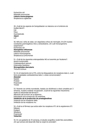 Escherichia coli
Klebsiella pneumoniae
Listeria monocytogenes
Streptococcus agalactiae



49. ¿Cuál de las especies de Campylobacter se relaciona con el síndrome de
Guillain-Barré?:
Coli
Fetus
Hyointestinalis
Jejuni
Lari

50. Niño de 2 años de edad, con diagnóstico clínico de meningitis. El LCR muestra
cocobacilos gramnegativos intra y extracelulares. ¿En cuál microorganismo
sospecharía?:
Escherichia coli
Hemophilus influenzae
Klebsiella pneumoniae
Listeria monocytogenes
Streptococcus pneumoniae

51. ¿Cuál de los siguientes enteroparásitos NO se transmite por fecalismo?:
Ascaris lumbricoides
Cryptosporidium parvum
Entamoeba histolytica
Strongyloides stercolaris
Trichuris trichiura

52. En el tratamiento de la HTA, entre los bloqueadores de receptores beta-2, ¿cuál
tiene propiedades cardioselectivas beta-1 a dosis convencionales?:
Atenolol
Nadolol
Pindolol
Propranolol
Timolol

53. Paciente con artritis reumatoide, tratado con diclofenaco a dosis completa por 3
semanas, muestra evidente recuperación. ¿Cuál de los siguientes mecanismos
explica la efectividad del fármaco?:
Alteración del turnover de la dopamina
Estimulación de la producción de endorfinas
Inhibición de la producción de prostaglandinas
Inhibición de los receptores delta
Inhibición de los receptores mu

54. ¿Cuál es el fármaco que actúa sobre los receptores AT1 de la angiotensina II?:
Diltiazen
Enalapril
Nifedipina
Propranolol
Valsartán

55. En una gestante de 35 semanas, el estudio ecográfico reveló feto anencefálico.
¿En qué semana del desarrollo fetal se originó la anomalía?:
 