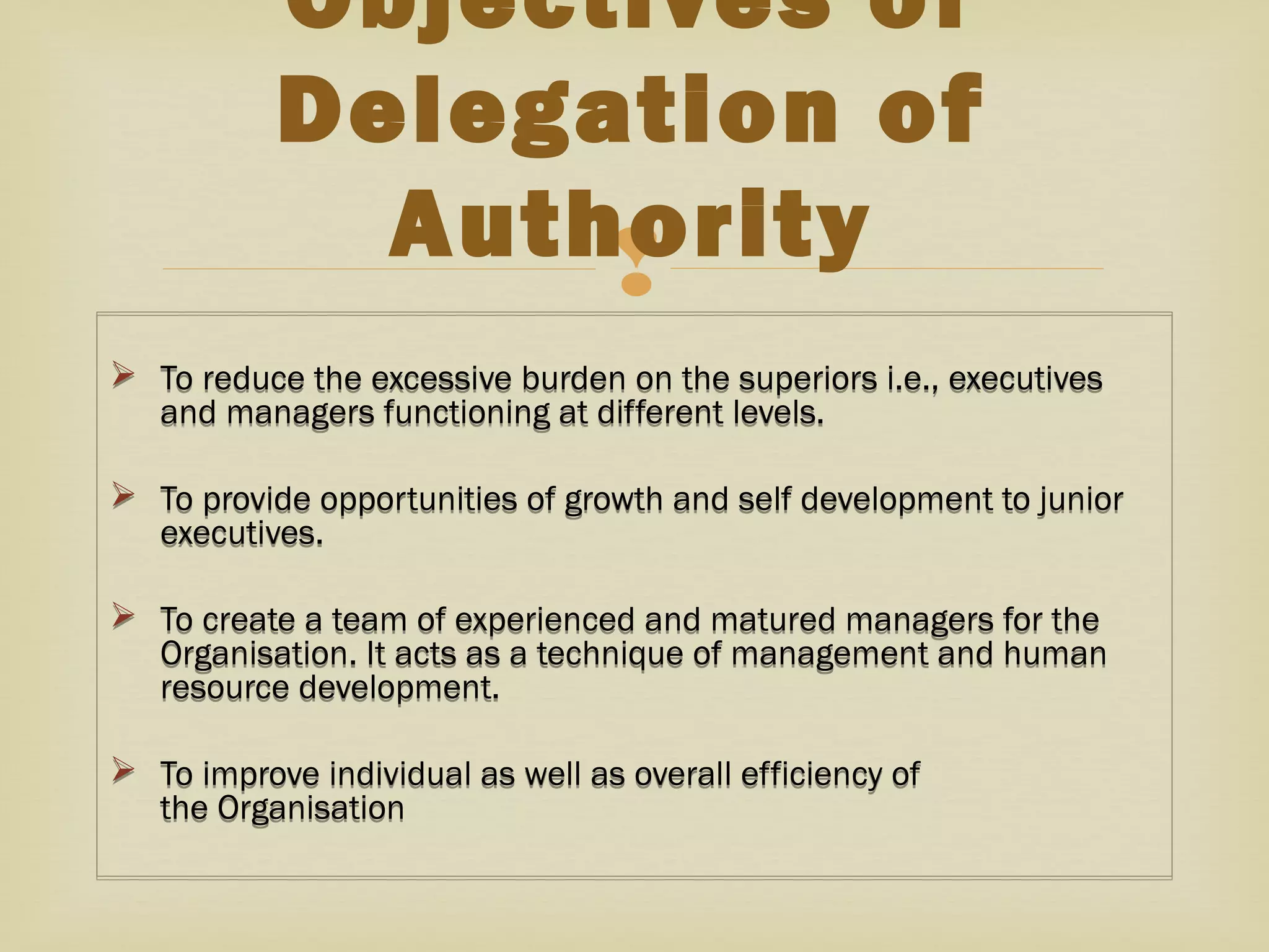 
 To reduce the excessive burden on the superiors i.e., executives
and managers functioning at different levels.
 To provide opportunities of growth and self development to junior
executives.
 To create a team of experienced and matured managers for the
Organisation. It acts as a technique of management and human
resource development.
 To improve individual as well as overall efficiency of
the Organisation
 To reduce the excessive burden on the superiors i.e., executives
and managers functioning at different levels.
 To provide opportunities of growth and self development to junior
executives.
 To create a team of experienced and matured managers for the
Organisation. It acts as a technique of management and human
resource development.
 To improve individual as well as overall efficiency of
the Organisation
Objectives of
Delegation of
Authority
 