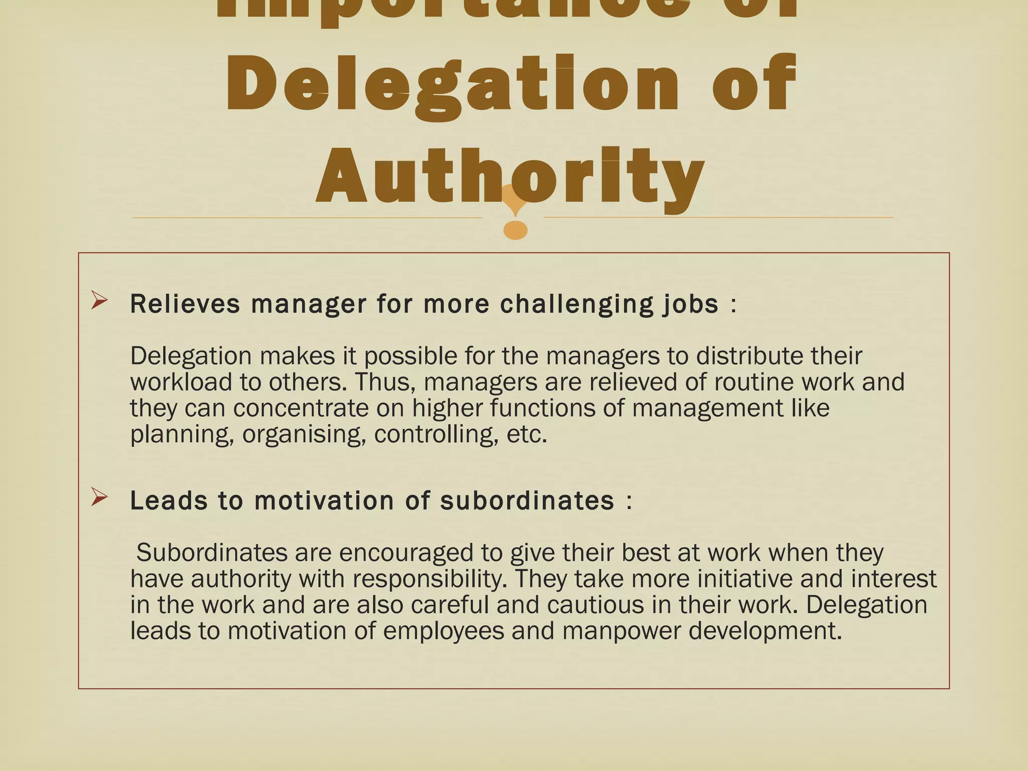 
 Relieves manager for more challenging jobs :
Delegation makes it possible for the managers to distribute their
workload to others. Thus, managers are relieved of routine work and
they can concentrate on higher functions of management like
planning, organising, controlling, etc.
 Leads to motivation of subordinates :
Subordinates are encouraged to give their best at work when they
have authority with responsibility. They take more initiative and interest
in the work and are also careful and cautious in their work. Delegation
leads to motivation of employees and manpower development.
Importance of
Delegation of
Authority
 