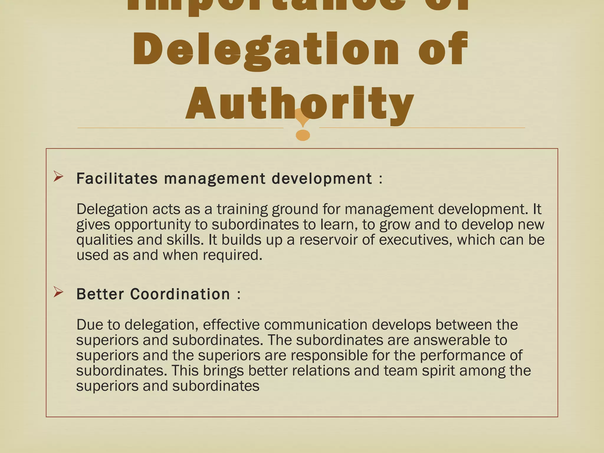 
 Facilitates management development :
Delegation acts as a training ground for management development. It
gives opportunity to subordinates to learn, to grow and to develop new
qualities and skills. It builds up a reservoir of executives, which can be
used as and when required. 
 Better Coordination :
Due to delegation, effective communication develops between the
superiors and subordinates. The subordinates are answerable to
superiors and the superiors are responsible for the performance of
subordinates. This brings better relations and team spirit among the
superiors and subordinates
Importance of
Delegation of
Authority
 