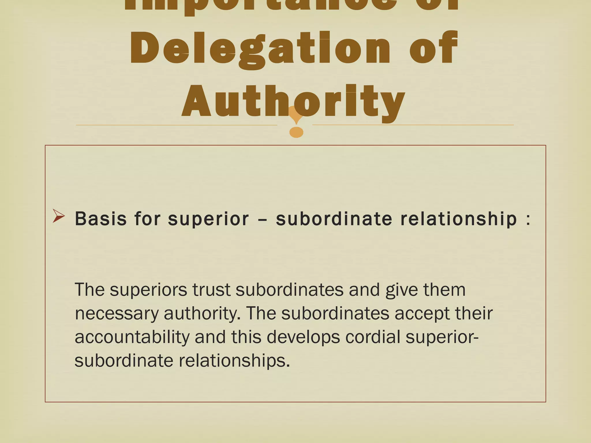
 Basis for superior – subordinate relationship :
The superiors trust subordinates and give them
necessary authority. The subordinates accept their
accountability and this develops cordial superior-
subordinate relationships.
Importance of
Delegation of
Authority
 