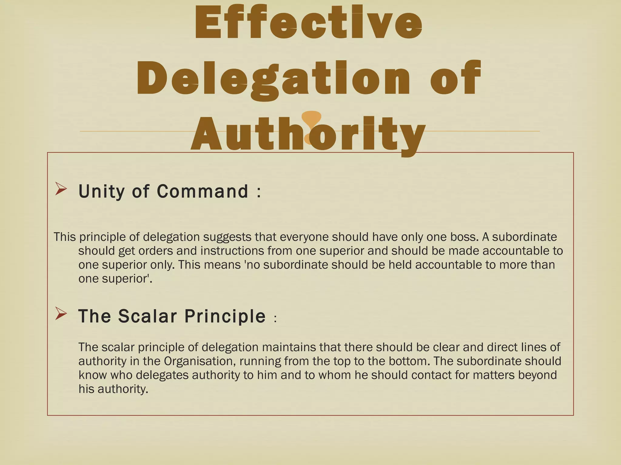 
 Unity of Command :
This principle of delegation suggests that everyone should have only one boss. A subordinate
should get orders and instructions from one superior and should be made accountable to
one superior only. This means 'no subordinate should be held accountable to more than
one superior'.
 The Scalar Principle :
The scalar principle of delegation maintains that there should be clear and direct lines of
authority in the Organisation, running from the top to the bottom. The subordinate should
know who delegates authority to him and to whom he should contact for matters beyond
his authority.
Effective
Delegation of
Authority
 