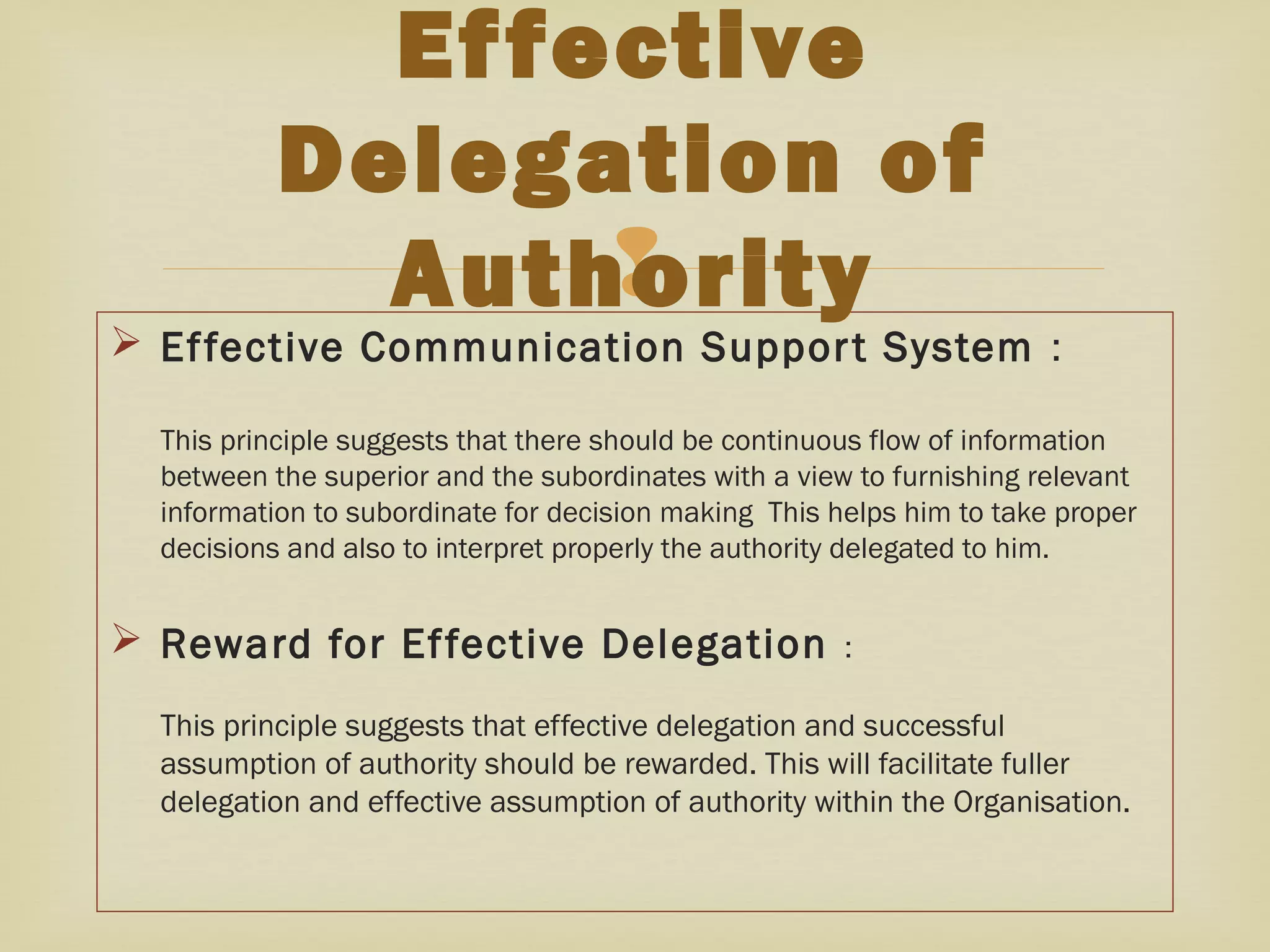 
 Effective Communication Support System :
This principle suggests that there should be continuous flow of information
between the superior and the subordinates with a view to furnishing relevant
information to subordinate for decision making This helps him to take proper
decisions and also to interpret properly the authority delegated to him.
 Reward for Effective Delegation :
This principle suggests that effective delegation and successful
assumption of authority should be rewarded. This will facilitate fuller
delegation and effective assumption of authority within the Organisation.
Effective
Delegation of
Authority
 