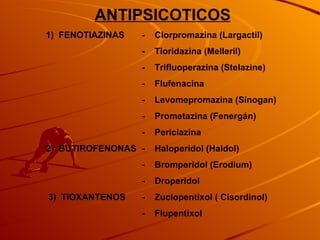 ANTIPSICOTICOS 1)  FENOTIAZINAS -    Clorpromazina (Largactil) -    Tioridazina (Melleril) -    Trifluoperazina (Stelazine) -    Flufenacina -   Levomepromazina (Sinogan) -    Prometazina (Fenergán) -    Periciazina 2)  BUTIROFENONAS -    Haloperidol (Haldol) -    Bromperidol (Erodium) -    Droperidol   3)  TIOXANTENOS -    Zuclopentixol ( Cisordinol) -    Flupentixol   