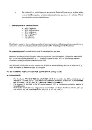 c.         La evaluación en todo el curso es permanente .Se toma 01 examen de la clase teórica
                      anterior de 05 preguntas, antes de cada clase teórica ,que tienen el valor del 10% de
                      la nota teórico parcial correspondiente.




   3. Las categorías de clasificación son :
                     •    A(20) Excelente;
                     •    B(17-19) Muy Bueno;
                     •    C(14-16) Bueno;
                     •    D(11-13) Regular;
                     •    E(6-10) Malo;
                     •    F(0-5) Pésimo.



   El calificativo parcial es el promedio que resulta de la sumatoria de los calificativos de la tarea académica y
   del examen parcial teniendo en cuenta lo establecido en el Art. 54 de Reglamento Académico.


   La nota promocional resultará del promedio de los calificativos parciales.


   El sistema de calificación es único para todas las asignaturas y las modalidades. Comprende la escala de
   00 a 20. La nota mínima aprobatoria es 11. Toda fracción igual o mayor a 0,5 es redondeada al entero
   superior en cada promedio parcial y el promedio final.


   Son requisitos para aprobar el curso asistir a mas de 70% de clases teóricas y al 100% de las prácticas, y
   rendir la totalidad de las evaluaciones programadas.

VII:- INSTRUMENTO DE EVALUACIÓN POR COMPETENCIA (en hoja aparte)

IX.- BIBLIOGRAFÍA

     -   Por Resolución Nº 343-CF-FCC.SS. UPLA-2001 del 16 de noviembre del 2001, artículo único, el
         consejo de Facultad, aprueba para la Escuela Académica Profesional de Medicina Humana NO ES
         OBLIGATORIA LOS TEXTOS DE CONSULTA PARA ELALUMNADO.
     -   Por dictamen Nº 032-2002 – CAFME para el indicador 52.1 se considera imposibilidad Material el
         texto obligatorio.
     -   Por lo tanto, al no haber texto obligatorio se recomienda el uso de las Bibliotecas virtuales a las que
         está suscrita la E.A.P Medicina Humana (INFOENLACE Y PROQUEST).
     -
 