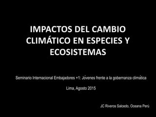 IMPACTOS DEL CAMBIO
CLIMÁTICO EN ESPECIES Y
ECOSISTEMAS
Seminario Internacional Embajadores +1: Jóvenes frente a la gobernanza climática
Lima, Agosto 2015
JC Riveros Salcedo, Oceana Perú
 