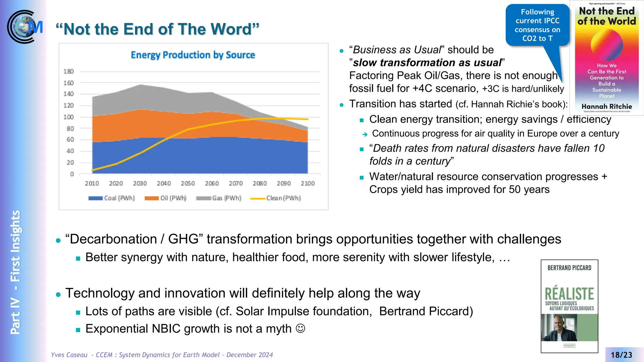 Yves Caseau - CCEM : System Dynamics for Earth Model – December 2024 18/23
“Not the End of The Word”
⚫ “Business as Usual” should be
”slow transformation as usual”
Factoring Peak Oil/Gas, there is not enough
fossil fuel for +4C scenario, +3C is hard/unlikely
⚫ Transition has started (cf. Hannah Richie’s book):
◼ Clean energy transition; energy savings / efficiency
➔ Continuous progress for air quality in Europe over a century
◼ “Death rates from natural disasters have fallen 10
folds in a century”
◼ Water/natural resource conservation progresses +
Crops yield has improved for 50 years
⚫ “Decarbonation / GHG” transformation brings opportunities together with challenges
◼ Better synergy with nature, healthier food, more serenity with slower lifestyle, …
⚫ Technology and innovation will definitely help along the way
◼ Lots of paths are visible (cf. Solar Impulse foundation, Bertrand Piccard)
◼ Exponential NBIC growth is not a myth ☺
Following
current IPCC
consensus on
CO2 to T
Part
IV
-
First
Insights
 