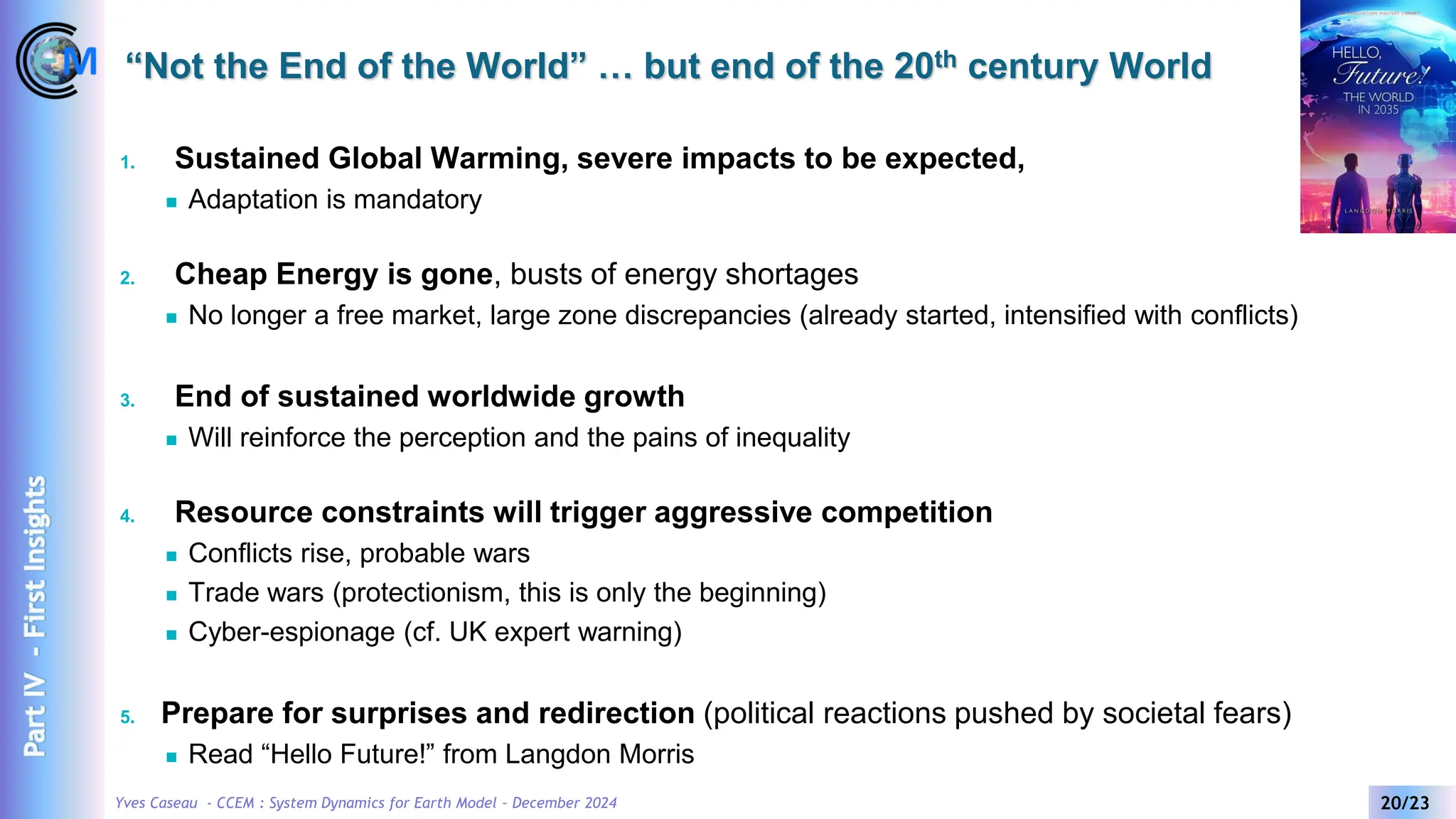 Yves Caseau - CCEM : System Dynamics for Earth Model – December 2024 20/23
“Not the End of the World” … but end of the 20th century World
1. Sustained Global Warming, severe impacts to be expected,
◼ Adaptation is mandatory
2. Cheap Energy is gone, busts of energy shortages
◼ No longer a free market, large zone discrepancies (already started, intensified with conflicts)
3. End of sustained worldwide growth
◼ Will reinforce the perception and the pains of inequality
4. Resource constraints will trigger aggressive competition
◼ Conflicts rise, probable wars
◼ Trade wars (protectionism, this is only the beginning)
◼ Cyber-espionage (cf. UK expert warning)
5. Prepare for surprises and redirection (political reactions pushed by societal fears)
◼ Read “Hello Future!” from Langdon Morris
Part
IV
-
First
Insights
 