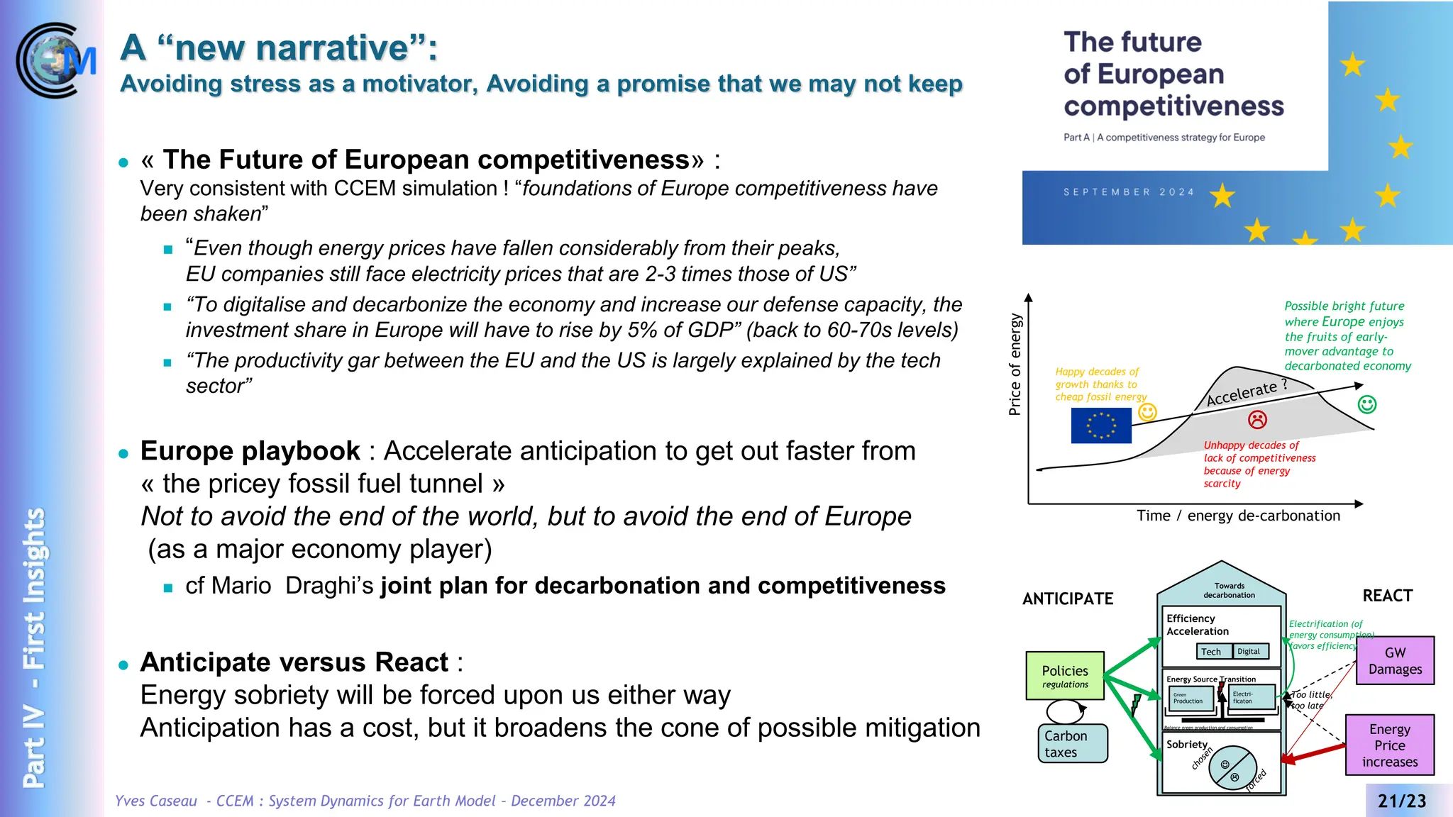 Yves Caseau - CCEM : System Dynamics for Earth Model – December 2024 21/23
A “new narrative”:
Avoiding stress as a motivator, Avoiding a promise that we may not keep
⚫ « The Future of European competitiveness» :
Very consistent with CCEM simulation ! “foundations of Europe competitiveness have
been shaken”
◼ “Even though energy prices have fallen considerably from their peaks,
EU companies still face electricity prices that are 2-3 times those of US”
◼ “To digitalise and decarbonize the economy and increase our defense capacity, the
investment share in Europe will have to rise by 5% of GDP” (back to 60-70s levels)
◼ “The productivity gar between the EU and the US is largely explained by the tech
sector”
⚫ Europe playbook : Accelerate anticipation to get out faster from
« the pricey fossil fuel tunnel »
Not to avoid the end of the world, but to avoid the end of Europe
(as a major economy player)
◼ cf Mario Draghi’s joint plan for decarbonation and competitiveness
⚫ Anticipate versus React :
Energy sobriety will be forced upon us either way
Anticipation has a cost, but it broadens the cone of possible mitigation
Efficiency
Acceleration
Energy Source Transition
Sobriety
Policies
regulations
GW
Damages
Energy
Price
increases
Carbon
taxes
ANTICIPATE
Towards
decarbonation
Tech Digital
Too little,
too late
☺

Green
Production
Electri-
ficaton
REACT
Electrification (of
energy consumption)
favors efficiency
Balance green production and consumption
Time / energy de-carbonation
Price
of
energy
☺
☺ 
Happy decades of
growth thanks to
cheap fossil energy
Unhappy decades of
lack of competitiveness
because of energy
scarcity
Possible bright future
where Europe enjoys
the fruits of early-
mover advantage to
decarbonated economy
Part
IV
-
First
Insights
 