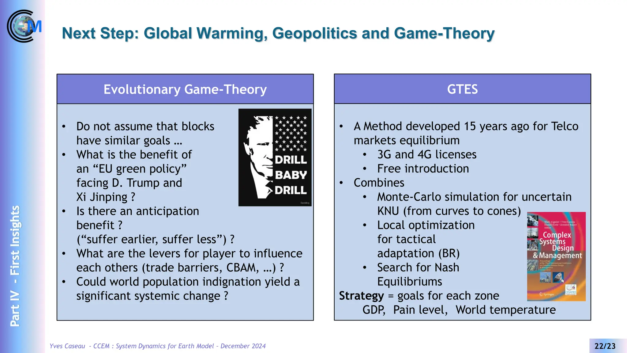 Yves Caseau - CCEM : System Dynamics for Earth Model – December 2024 22/23
Next Step: Global Warming, Geopolitics and Game-Theory
• Do not assume that blocks
have similar goals …
• What is the benefit of
an “EU green policy”
facing D. Trump and
Xi Jinping ?
• Is there an anticipation
benefit ?
(“suffer earlier, suffer less”) ?
• What are the levers for player to influence
each others (trade barriers, CBAM, …) ?
• Could world population indignation yield a
significant systemic change ?
Evolutionary Game-Theory
• A Method developed 15 years ago for Telco
markets equilibrium
• 3G and 4G licenses
• Free introduction
• Combines
• Monte-Carlo simulation for uncertain
KNU (from curves to cones)
• Local optimization
for tactical
adaptation (BR)
• Search for Nash
Equilibriums
Strategy = goals for each zone
GDP, Pain level, World temperature
GTES
Part
IV
-
First
Insights
 