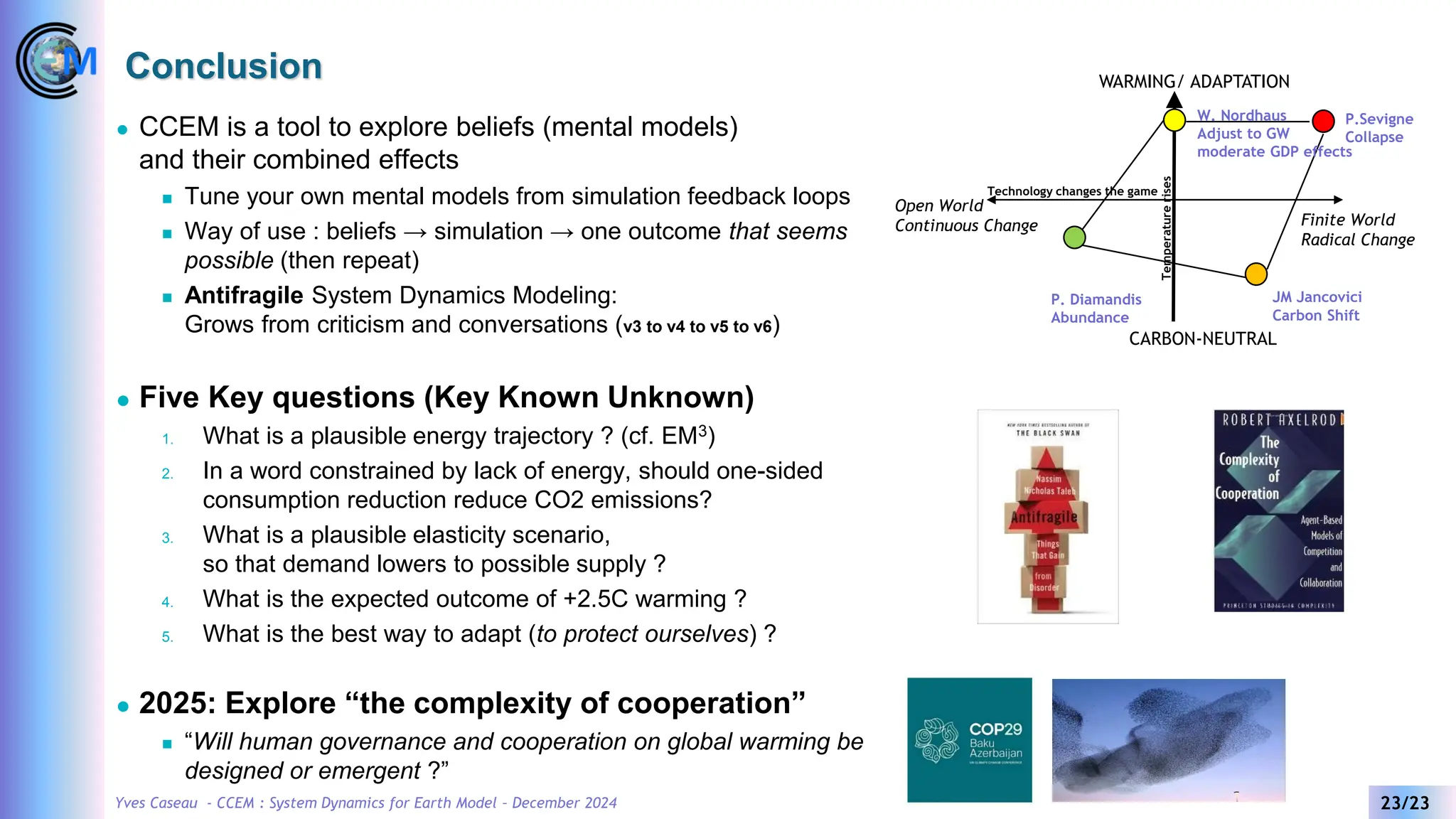 Yves Caseau - CCEM : System Dynamics for Earth Model – December 2024 23/23
Conclusion
⚫ CCEM is a tool to explore beliefs (mental models)
and their combined effects
◼ Tune your own mental models from simulation feedback loops
◼ Way of use : beliefs → simulation → one outcome that seems
possible (then repeat)
◼ Antifragile System Dynamics Modeling:
Grows from criticism and conversations (v3 to v4 to v5 to v6)
⚫ Five Key questions (Key Known Unknown)
1. What is a plausible energy trajectory ? (cf. EM3)
2. In a word constrained by lack of energy, should one-sided
consumption reduction reduce CO2 emissions?
3. What is a plausible elasticity scenario,
so that demand lowers to possible supply ?
4. What is the expected outcome of +2.5C warming ?
5. What is the best way to adapt (to protect ourselves) ?
⚫ 2025: Explore “the complexity of cooperation”
◼ “Will human governance and cooperation on global warming be
designed or emergent ?”
WARMING/ ADAPTATION
CARBON-NEUTRAL
Finite World
Radical Change
Open World
Continuous Change
Temperature
rises
Technology changes the game
W. Nordhaus
Adjust to GW
moderate GDP effects
P. Diamandis
Abundance
JM Jancovici
Carbon Shift
P.Sevigne
Collapse
 