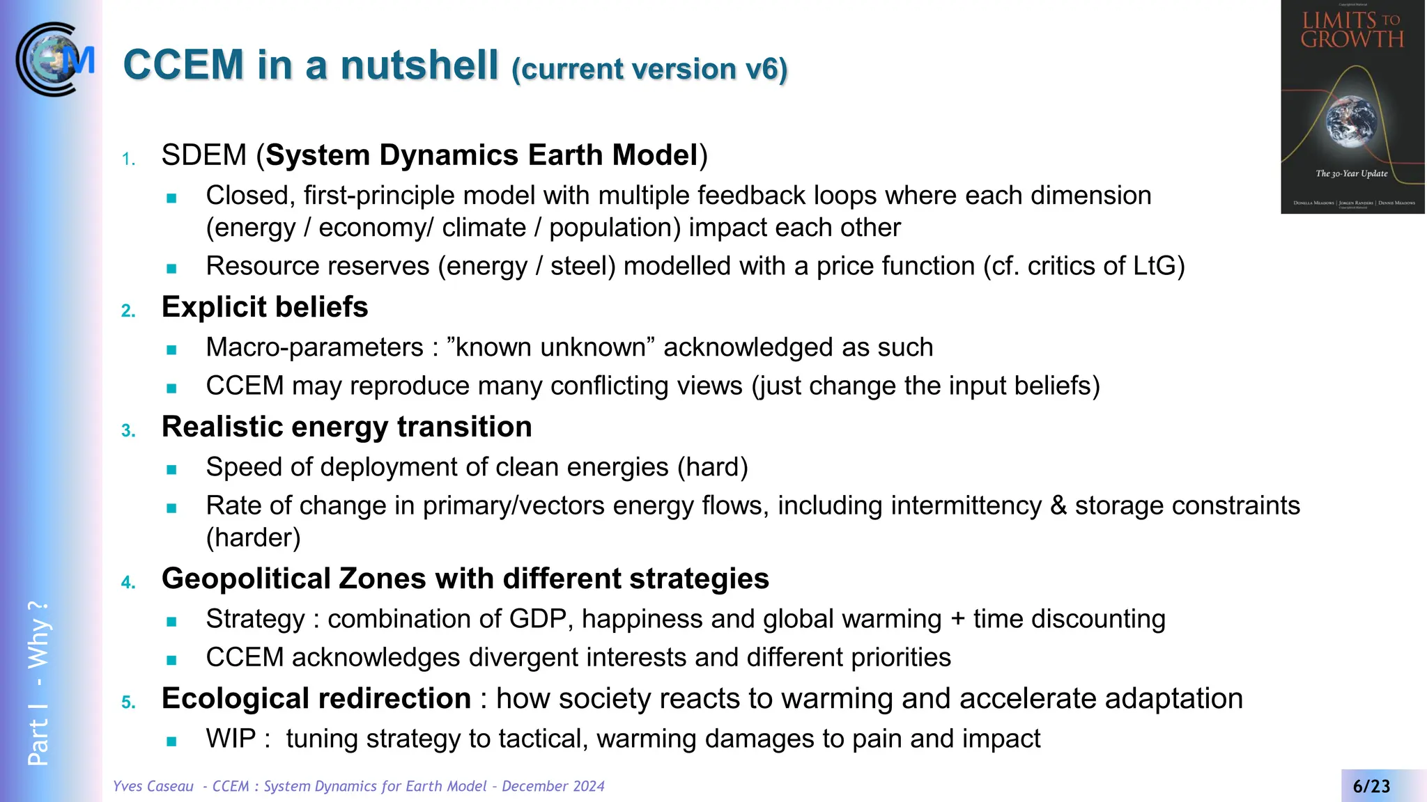 Yves Caseau - CCEM : System Dynamics for Earth Model – December 2024 6/23
1. SDEM (System Dynamics Earth Model)
◼ Closed, first-principle model with multiple feedback loops where each dimension
(energy / economy/ climate / population) impact each other
◼ Resource reserves (energy / steel) modelled with a price function (cf. critics of LtG)
2. Explicit beliefs
◼ Macro-parameters : ”known unknown” acknowledged as such
◼ CCEM may reproduce many conflicting views (just change the input beliefs)
3. Realistic energy transition
◼ Speed of deployment of clean energies (hard)
◼ Rate of change in primary/vectors energy flows, including intermittency & storage constraints
(harder)
4. Geopolitical Zones with different strategies
◼ Strategy : combination of GDP, happiness and global warming + time discounting
◼ CCEM acknowledges divergent interests and different priorities
5. Ecological redirection : how society reacts to warming and accelerate adaptation
◼ WIP : tuning strategy to tactical, warming damages to pain and impact
CCEM in a nutshell (current version v6)
Part
I
-
Why
?
 