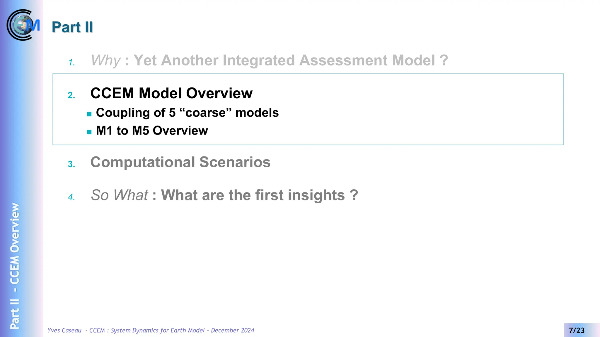 Yves Caseau - CCEM : System Dynamics for Earth Model – December 2024 7/23
Part II
1. Why : Yet Another Integrated Assessment Model ?
2. CCEM Model Overview
◼ Coupling of 5 “coarse” models
◼ M1 to M5 Overview
3. Computational Scenarios
4. So What : What are the first insights ?
Part
II
-
CCEM
Overview
 