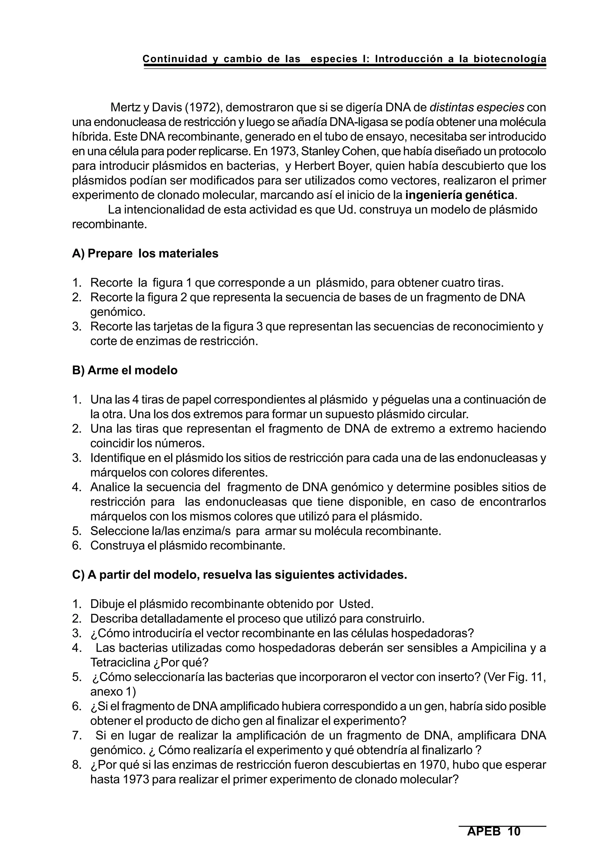 Continuidad y cambio de las especies I: Introducción a la biotecnología
APEB 10
Mertz y Davis (1972), demostraron que si se digería DNA de distintas especies con
una endonucleasa de restricción y luego se añadía DNA-ligasa se podía obtener una molécula
híbrida. Este DNA recombinante, generado en el tubo de ensayo, necesitaba ser introducido
en una célula para poder replicarse. En 1973, Stanley Cohen, que había diseñado un protocolo
para introducir plásmidos en bacterias, y Herbert Boyer, quien había descubierto que los
plásmidos podían ser modificados para ser utilizados como vectores, realizaron el primer
experimento de clonado molecular, marcando así el inicio de la ingeniería genética.
La intencionalidad de esta actividad es que Ud. construya un modelo de plásmido
recombinante.
A) Prepare los materiales
1. Recorte la figura 1 que corresponde a un plásmido, para obtener cuatro tiras.
2. Recorte la figura 2 que representa la secuencia de bases de un fragmento de DNA
genómico.
3. Recorte las tarjetas de la figura 3 que representan las secuencias de reconocimiento y
corte de enzimas de restricción.
B) Arme el modelo
1. Una las 4 tiras de papel correspondientes al plásmido y péguelas una a continuación de
la otra. Una los dos extremos para formar un supuesto plásmido circular.
2. Una las tiras que representan el fragmento de DNA de extremo a extremo haciendo
coincidir los números.
3. Identifique en el plásmido los sitios de restricción para cada una de las endonucleasas y
márquelos con colores diferentes.
4. Analice la secuencia del fragmento de DNA genómico y determine posibles sitios de
restricción para las endonucleasas que tiene disponible, en caso de encontrarlos
márquelos con los mismos colores que utilizó para el plásmido.
5. Seleccione la/las enzima/s para armar su molécula recombinante.
6. Construya el plásmido recombinante.
C) A partir del modelo, resuelva las siguientes actividades.
1. Dibuje el plásmido recombinante obtenido por Usted.
2. Describa detalladamente el proceso que utilizó para construirlo.
3. ¿Cómo introduciría el vector recombinante en las células hospedadoras?
4. Las bacterias utilizadas como hospedadoras deberán ser sensibles a Ampicilina y a
Tetraciclina ¿Por qué?
5. ¿Cómo seleccionaría las bacterias que incorporaron el vector con inserto? (Ver Fig. 11,
anexo 1)
6. ¿Si el fragmento de DNA amplificado hubiera correspondido a un gen, habría sido posible
obtener el producto de dicho gen al finalizar el experimento?
7. Si en lugar de realizar la amplificación de un fragmento de DNA, amplificara DNA
genómico. ¿ Cómo realizaría el experimento y qué obtendría al finalizarlo ?
8. ¿Por qué si las enzimas de restricción fueron descubiertas en 1970, hubo que esperar
hasta 1973 para realizar el primer experimento de clonado molecular?
 