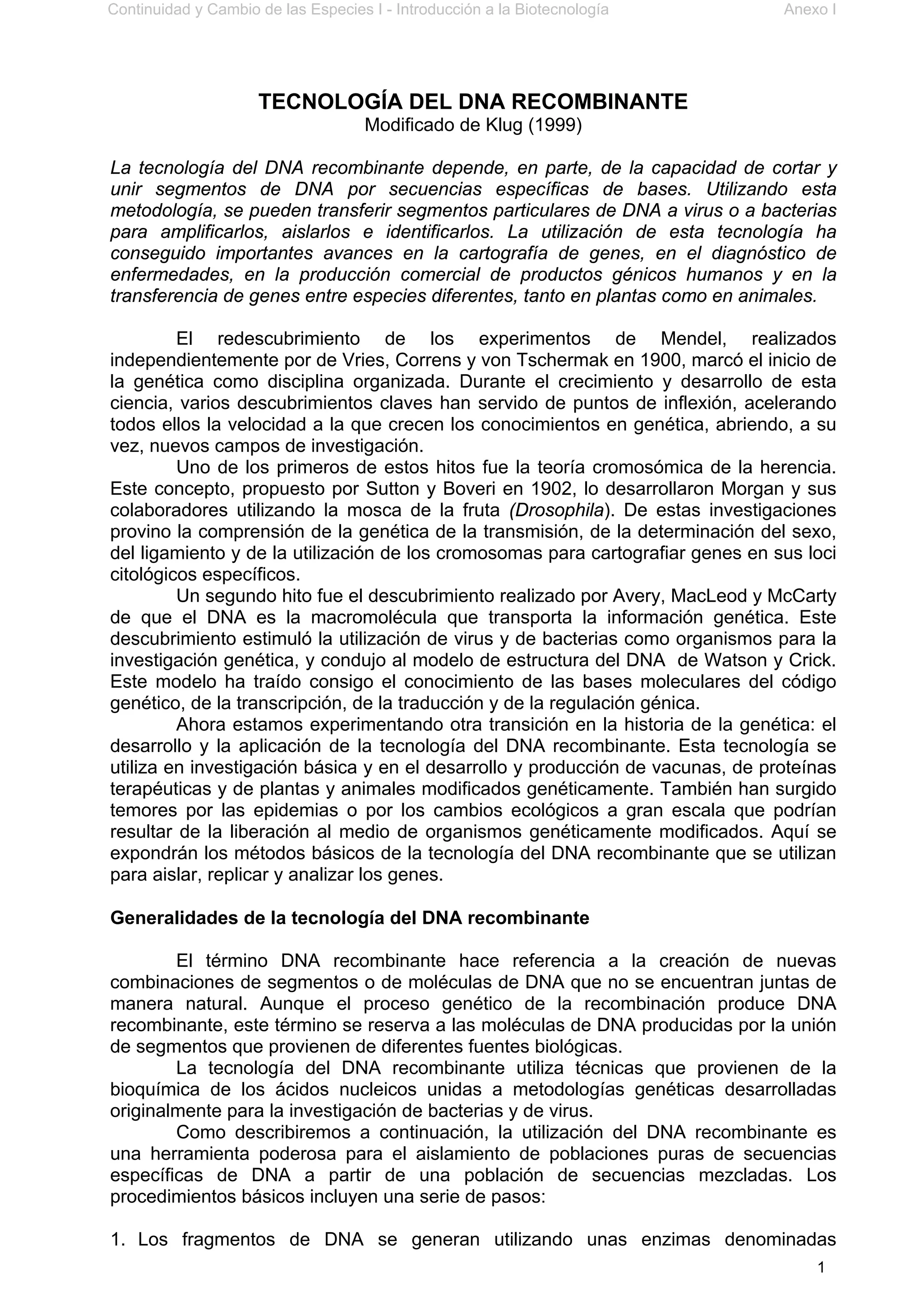 Continuidad y Cambio de las Especies I - Introducción a la Biotecnología Anexo I
1
TECNOLOGÍA DEL DNA RECOMBINANTE
Modificado de Klug (1999)
La tecnología del DNA recombinante depende, en parte, de la capacidad de cortar y
unir segmentos de DNA por secuencias específicas de bases. Utilizando esta
metodología, se pueden transferir segmentos particulares de DNA a virus o a bacterias
para amplificarlos, aislarlos e identificarlos. La utilización de esta tecnología ha
conseguido importantes avances en la cartografía de genes, en el diagnóstico de
enfermedades, en la producción comercial de productos génicos humanos y en la
transferencia de genes entre especies diferentes, tanto en plantas como en animales.
El redescubrimiento de los experimentos de Mendel, realizados
independientemente por de Vries, Correns y von Tschermak en 1900, marcó el inicio de
la genética como disciplina organizada. Durante el crecimiento y desarrollo de esta
ciencia, varios descubrimientos claves han servido de puntos de inflexión, acelerando
todos ellos la velocidad a la que crecen los conocimientos en genética, abriendo, a su
vez, nuevos campos de investigación.
Uno de los primeros de estos hitos fue la teoría cromosómica de la herencia.
Este concepto, propuesto por Sutton y Boveri en 1902, lo desarrollaron Morgan y sus
colaboradores utilizando la mosca de la fruta (Drosophila). De estas investigaciones
provino la comprensión de la genética de la transmisión, de la determinación del sexo,
del ligamiento y de la utilización de los cromosomas para cartografiar genes en sus loci
citológicos específicos.
Un segundo hito fue el descubrimiento realizado por Avery, MacLeod y McCarty
de que el DNA es la macromolécula que transporta la información genética. Este
descubrimiento estimuló la utilización de virus y de bacterias como organismos para la
investigación genética, y condujo al modelo de estructura del DNA de Watson y Crick.
Este modelo ha traído consigo el conocimiento de las bases moleculares del código
genético, de la transcripción, de la traducción y de la regulación génica.
Ahora estamos experimentando otra transición en la historia de la genética: el
desarrollo y la aplicación de la tecnología del DNA recombinante. Esta tecnología se
utiliza en investigación básica y en el desarrollo y producción de vacunas, de proteínas
terapéuticas y de plantas y animales modificados genéticamente. También han surgido
temores por las epidemias o por los cambios ecológicos a gran escala que podrían
resultar de la liberación al medio de organismos genéticamente modificados. Aquí se
expondrán los métodos básicos de la tecnología del DNA recombinante que se utilizan
para aislar, replicar y analizar los genes.
Generalidades de la tecnología del DNA recombinante
El término DNA recombinante hace referencia a la creación de nuevas
combinaciones de segmentos o de moléculas de DNA que no se encuentran juntas de
manera natural. Aunque el proceso genético de la recombinación produce DNA
recombinante, este término se reserva a las moléculas de DNA producidas por la unión
de segmentos que provienen de diferentes fuentes biológicas.
La tecnología del DNA recombinante utiliza técnicas que provienen de la
bioquímica de los ácidos nucleicos unidas a metodologías genéticas desarrolladas
originalmente para la investigación de bacterias y de virus.
Como describiremos a continuación, la utilización del DNA recombinante es
una herramienta poderosa para el aislamiento de poblaciones puras de secuencias
específicas de DNA a partir de una población de secuencias mezcladas. Los
procedimientos básicos incluyen una serie de pasos:
1. Los fragmentos de DNA se generan utilizando unas enzimas denominadas
 