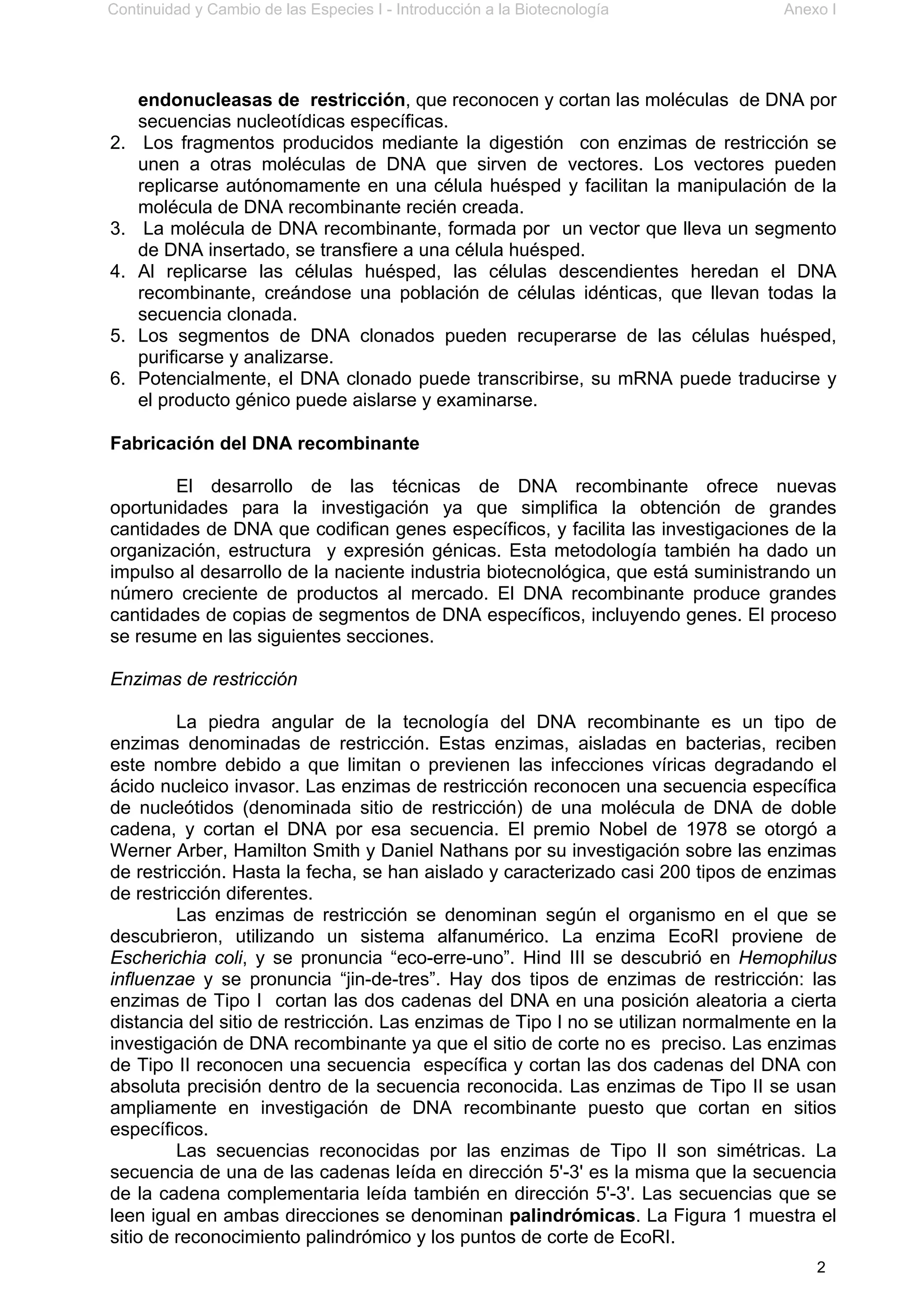 Continuidad y Cambio de las Especies I - Introducción a la Biotecnología Anexo I
2
endonucleasas de restricción, que reconocen y cortan las moléculas de DNA por
secuencias nucleotídicas específicas.
2. Los fragmentos producidos mediante la digestión con enzimas de restricción se
unen a otras moléculas de DNA que sirven de vectores. Los vectores pueden
replicarse autónomamente en una célula huésped y facilitan la manipulación de la
molécula de DNA recombinante recién creada.
3. La molécula de DNA recombinante, formada por un vector que lleva un segmento
de DNA insertado, se transfiere a una célula huésped.
4. Al replicarse las células huésped, las células descendientes heredan el DNA
recombinante, creándose una población de células idénticas, que llevan todas la
secuencia clonada.
5. Los segmentos de DNA clonados pueden recuperarse de las células huésped,
purificarse y analizarse.
6. Potencialmente, el DNA clonado puede transcribirse, su mRNA puede traducirse y
el producto génico puede aislarse y examinarse.
Fabricación del DNA recombinante
El desarrollo de las técnicas de DNA recombinante ofrece nuevas
oportunidades para la investigación ya que simplifica la obtención de grandes
cantidades de DNA que codifican genes específicos, y facilita las investigaciones de la
organización, estructura y expresión génicas. Esta metodología también ha dado un
impulso al desarrollo de la naciente industria biotecnológica, que está suministrando un
número creciente de productos al mercado. El DNA recombinante produce grandes
cantidades de copias de segmentos de DNA específicos, incluyendo genes. El proceso
se resume en las siguientes secciones.
Enzimas de restricción
La piedra angular de la tecnología del DNA recombinante es un tipo de
enzimas denominadas de restricción. Estas enzimas, aisladas en bacterias, reciben
este nombre debido a que limitan o previenen las infecciones víricas degradando el
ácido nucleico invasor. Las enzimas de restricción reconocen una secuencia específica
de nucleótidos (denominada sitio de restricción) de una molécula de DNA de doble
cadena, y cortan el DNA por esa secuencia. El premio Nobel de 1978 se otorgó a
Werner Arber, Hamilton Smith y Daniel Nathans por su investigación sobre las enzimas
de restricción. Hasta la fecha, se han aislado y caracterizado casi 200 tipos de enzimas
de restricción diferentes.
Las enzimas de restricción se denominan según el organismo en el que se
descubrieron, utilizando un sistema alfanumérico. La enzima EcoRI proviene de
Escherichia coli, y se pronuncia “eco-erre-uno”. Hind III se descubrió en Hemophilus
influenzae y se pronuncia “jin-de-tres”. Hay dos tipos de enzimas de restricción: las
enzimas de Tipo I cortan las dos cadenas del DNA en una posición aleatoria a cierta
distancia del sitio de restricción. Las enzimas de Tipo I no se utilizan normalmente en la
investigación de DNA recombinante ya que el sitio de corte no es preciso. Las enzimas
de Tipo II reconocen una secuencia específica y cortan las dos cadenas del DNA con
absoluta precisión dentro de la secuencia reconocida. Las enzimas de Tipo II se usan
ampliamente en investigación de DNA recombinante puesto que cortan en sitios
específicos.
Las secuencias reconocidas por las enzimas de Tipo II son simétricas. La
secuencia de una de las cadenas leída en dirección 5'-3' es la misma que la secuencia
de la cadena complementaria leída también en dirección 5'-3'. Las secuencias que se
leen igual en ambas direcciones se denominan palindrómicas. La Figura 1 muestra el
sitio de reconocimiento palindrómico y los puntos de corte de EcoRI.
 