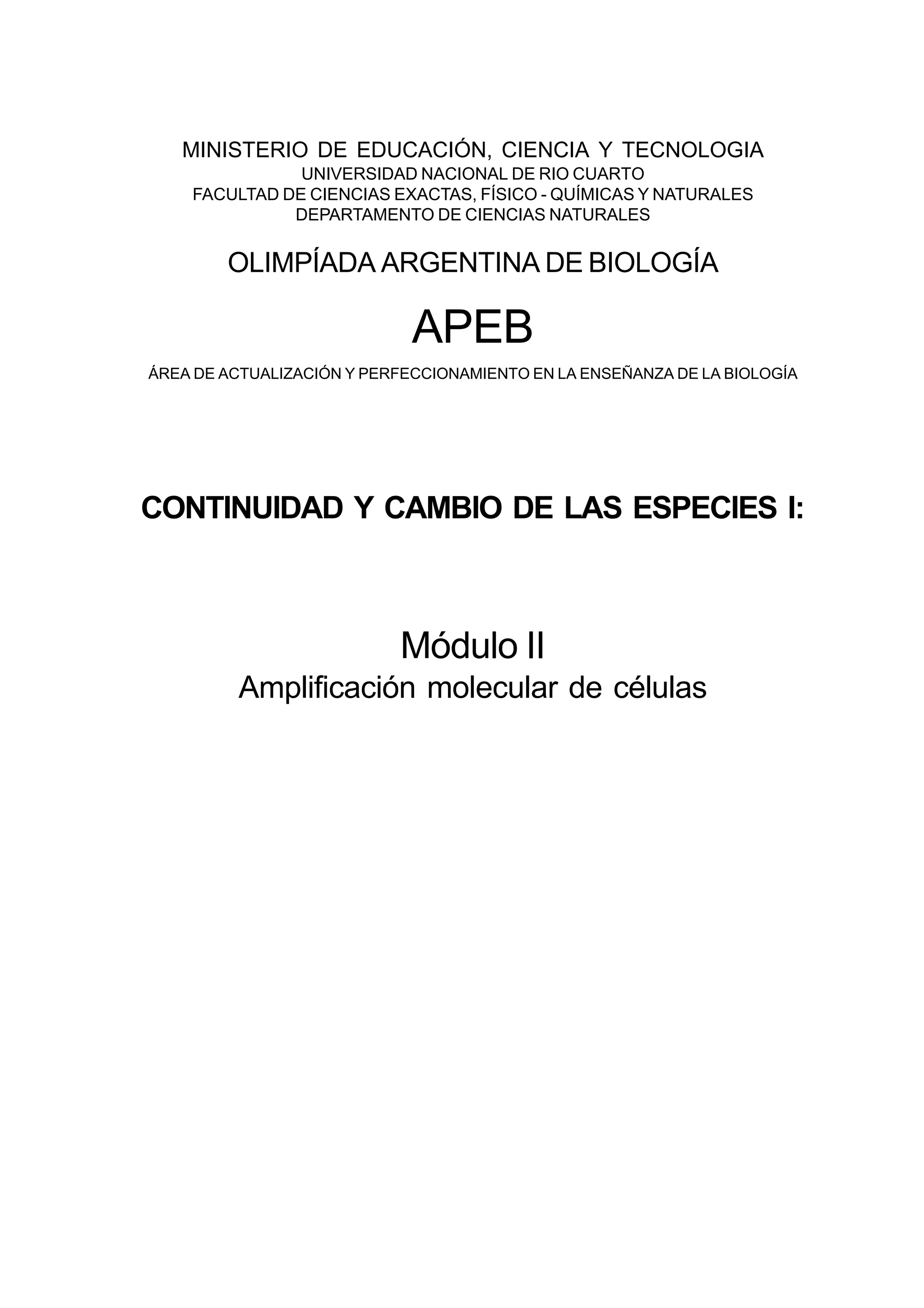 MINISTERIO DE EDUCACIÓN, CIENCIA Y TECNOLOGIA
UNIVERSIDAD NACIONAL DE RIO CUARTO
FACULTAD DE CIENCIAS EXACTAS, FÍSICO - QUÍMICAS Y NATURALES
DEPARTAMENTO DE CIENCIAS NATURALES
OLIMPÍADA ARGENTINA DE BIOLOGÍA
APEB
ÁREA DE ACTUALIZACIÓN Y PERFECCIONAMIENTO EN LA ENSEÑANZA DE LA BIOLOGÍA
CONTINUIDAD Y CAMBIO DE LAS ESPECIES I:
Módulo II
Amplificación molecular de células
 