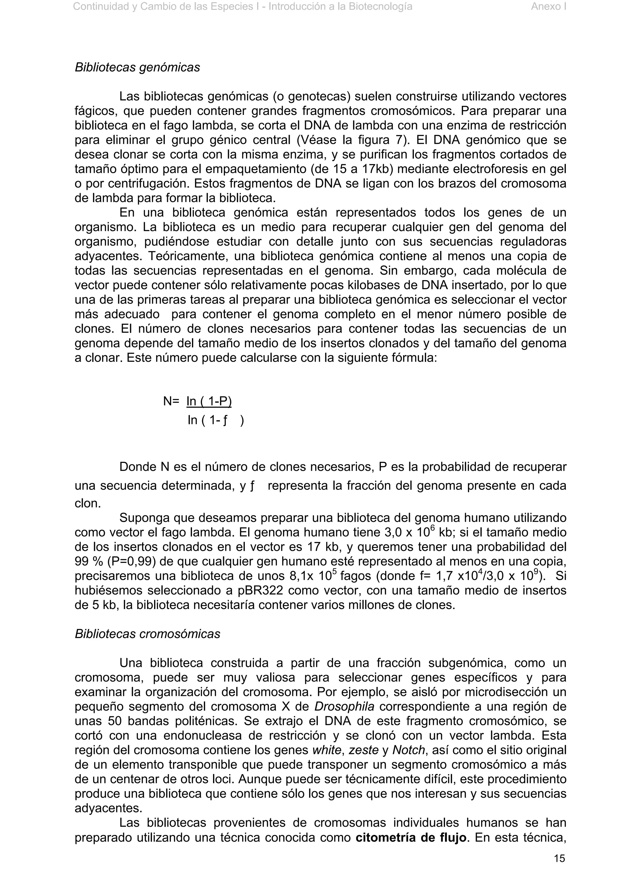 Continuidad y Cambio de las Especies I - Introducción a la Biotecnología Anexo I
15
Bibliotecas genómicas
Las bibliotecas genómicas (o genotecas) suelen construirse utilizando vectores
fágicos, que pueden contener grandes fragmentos cromosómicos. Para preparar una
biblioteca en el fago lambda, se corta el DNA de lambda con una enzima de restricción
para eliminar el grupo génico central (Véase la figura 7). El DNA genómico que se
desea clonar se corta con la misma enzima, y se purifican los fragmentos cortados de
tamaño óptimo para el empaquetamiento (de 15 a 17kb) mediante electroforesis en gel
o por centrifugación. Estos fragmentos de DNA se ligan con los brazos del cromosoma
de lambda para formar la biblioteca.
En una biblioteca genómica están representados todos los genes de un
organismo. La biblioteca es un medio para recuperar cualquier gen del genoma del
organismo, pudiéndose estudiar con detalle junto con sus secuencias reguladoras
adyacentes. Teóricamente, una biblioteca genómica contiene al menos una copia de
todas las secuencias representadas en el genoma. Sin embargo, cada molécula de
vector puede contener sólo relativamente pocas kilobases de DNA insertado, por lo que
una de las primeras tareas al preparar una biblioteca genómica es seleccionar el vector
más adecuado para contener el genoma completo en el menor número posible de
clones. El número de clones necesarios para contener todas las secuencias de un
genoma depende del tamaño medio de los insertos clonados y del tamaño del genoma
a clonar. Este número puede calcularse con la siguiente fórmula:
N= ln ( 1-P)
ln ( 1- ƒ )
Donde N es el número de clones necesarios, P es la probabilidad de recuperar
una secuencia determinada, y ƒ representa la fracción del genoma presente en cada
clon.
Suponga que deseamos preparar una biblioteca del genoma humano utilizando
como vector el fago lambda. El genoma humano tiene 3,0 x 106
kb; si el tamaño medio
de los insertos clonados en el vector es 17 kb, y queremos tener una probabilidad del
99 % (P=0,99) de que cualquier gen humano esté representado al menos en una copia,
precisaremos una biblioteca de unos 8,1x 105
fagos (donde f= 1,7 x104
/3,0 x 109
). Si
hubiésemos seleccionado a pBR322 como vector, con una tamaño medio de insertos
de 5 kb, la biblioteca necesitaría contener varios millones de clones.
Bibliotecas cromosómicas
Una biblioteca construida a partir de una fracción subgenómica, como un
cromosoma, puede ser muy valiosa para seleccionar genes específicos y para
examinar la organización del cromosoma. Por ejemplo, se aisló por microdisección un
pequeño segmento del cromosoma X de Drosophila correspondiente a una región de
unas 50 bandas politénicas. Se extrajo el DNA de este fragmento cromosómico, se
cortó con una endonucleasa de restricción y se clonó con un vector lambda. Esta
región del cromosoma contiene los genes white, zeste y Notch, así como el sitio original
de un elemento transponible que puede transponer un segmento cromosómico a más
de un centenar de otros loci. Aunque puede ser técnicamente difícil, este procedimiento
produce una biblioteca que contiene sólo los genes que nos interesan y sus secuencias
adyacentes.
Las bibliotecas provenientes de cromosomas individuales humanos se han
preparado utilizando una técnica conocida como citometría de flujo. En esta técnica,
 