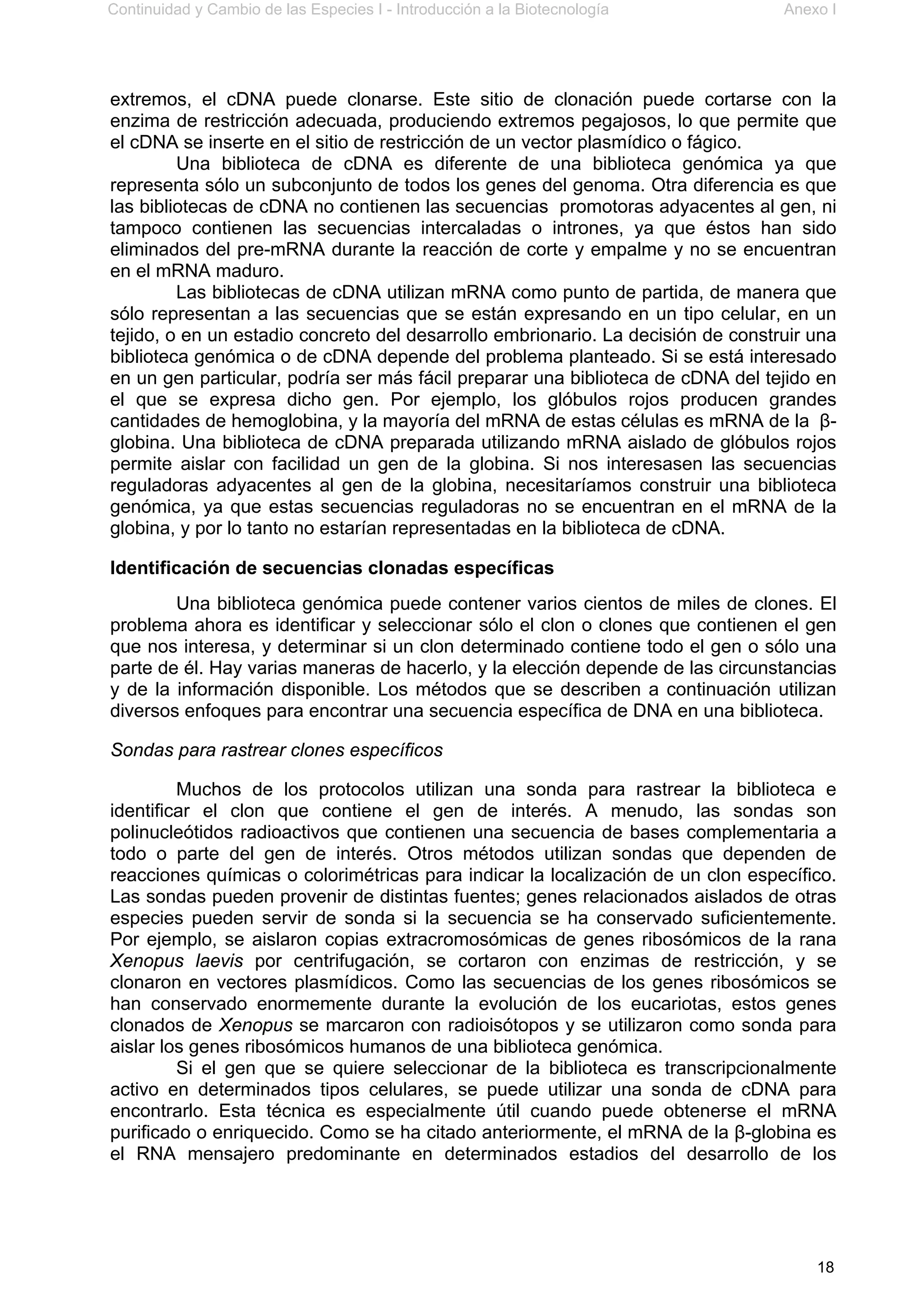 Continuidad y Cambio de las Especies I - Introducción a la Biotecnología Anexo I
18
extremos, el cDNA puede clonarse. Este sitio de clonación puede cortarse con la
enzima de restricción adecuada, produciendo extremos pegajosos, lo que permite que
el cDNA se inserte en el sitio de restricción de un vector plasmídico o fágico.
Una biblioteca de cDNA es diferente de una biblioteca genómica ya que
representa sólo un subconjunto de todos los genes del genoma. Otra diferencia es que
las bibliotecas de cDNA no contienen las secuencias promotoras adyacentes al gen, ni
tampoco contienen las secuencias intercaladas o intrones, ya que éstos han sido
eliminados del pre-mRNA durante la reacción de corte y empalme y no se encuentran
en el mRNA maduro.
Las bibliotecas de cDNA utilizan mRNA como punto de partida, de manera que
sólo representan a las secuencias que se están expresando en un tipo celular, en un
tejido, o en un estadio concreto del desarrollo embrionario. La decisión de construir una
biblioteca genómica o de cDNA depende del problema planteado. Si se está interesado
en un gen particular, podría ser más fácil preparar una biblioteca de cDNA del tejido en
el que se expresa dicho gen. Por ejemplo, los glóbulos rojos producen grandes
cantidades de hemoglobina, y la mayoría del mRNA de estas células es mRNA de la β-
globina. Una biblioteca de cDNA preparada utilizando mRNA aislado de glóbulos rojos
permite aislar con facilidad un gen de la globina. Si nos interesasen las secuencias
reguladoras adyacentes al gen de la globina, necesitaríamos construir una biblioteca
genómica, ya que estas secuencias reguladoras no se encuentran en el mRNA de la
globina, y por lo tanto no estarían representadas en la biblioteca de cDNA.
Identificación de secuencias clonadas específicas
Una biblioteca genómica puede contener varios cientos de miles de clones. El
problema ahora es identificar y seleccionar sólo el clon o clones que contienen el gen
que nos interesa, y determinar si un clon determinado contiene todo el gen o sólo una
parte de él. Hay varias maneras de hacerlo, y la elección depende de las circunstancias
y de la información disponible. Los métodos que se describen a continuación utilizan
diversos enfoques para encontrar una secuencia específica de DNA en una biblioteca.
Sondas para rastrear clones específicos
Muchos de los protocolos utilizan una sonda para rastrear la biblioteca e
identificar el clon que contiene el gen de interés. A menudo, las sondas son
polinucleótidos radioactivos que contienen una secuencia de bases complementaria a
todo o parte del gen de interés. Otros métodos utilizan sondas que dependen de
reacciones químicas o colorimétricas para indicar la localización de un clon específico.
Las sondas pueden provenir de distintas fuentes; genes relacionados aislados de otras
especies pueden servir de sonda si la secuencia se ha conservado suficientemente.
Por ejemplo, se aislaron copias extracromosómicas de genes ribosómicos de la rana
Xenopus laevis por centrifugación, se cortaron con enzimas de restricción, y se
clonaron en vectores plasmídicos. Como las secuencias de los genes ribosómicos se
han conservado enormemente durante la evolución de los eucariotas, estos genes
clonados de Xenopus se marcaron con radioisótopos y se utilizaron como sonda para
aislar los genes ribosómicos humanos de una biblioteca genómica.
Si el gen que se quiere seleccionar de la biblioteca es transcripcionalmente
activo en determinados tipos celulares, se puede utilizar una sonda de cDNA para
encontrarlo. Esta técnica es especialmente útil cuando puede obtenerse el mRNA
purificado o enriquecido. Como se ha citado anteriormente, el mRNA de la β-globina es
el RNA mensajero predominante en determinados estadios del desarrollo de los
 