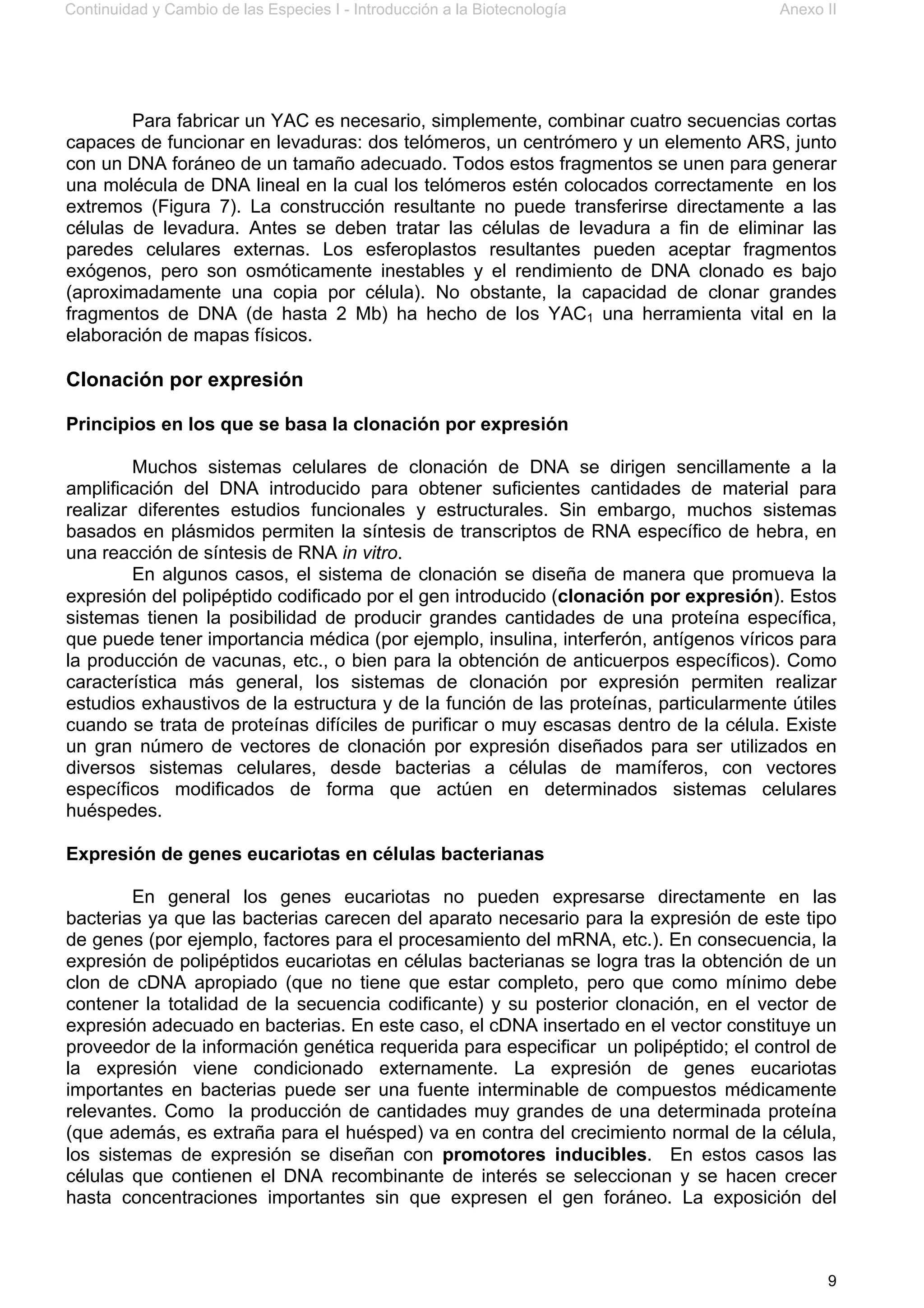 Continuidad y Cambio de las Especies I - Introducción a la Biotecnología Anexo II
9
Para fabricar un YAC es necesario, simplemente, combinar cuatro secuencias cortas
capaces de funcionar en levaduras: dos telómeros, un centrómero y un elemento ARS, junto
con un DNA foráneo de un tamaño adecuado. Todos estos fragmentos se unen para generar
una molécula de DNA lineal en la cual los telómeros estén colocados correctamente en los
extremos (Figura 7). La construcción resultante no puede transferirse directamente a las
células de levadura. Antes se deben tratar las células de levadura a fin de eliminar las
paredes celulares externas. Los esferoplastos resultantes pueden aceptar fragmentos
exógenos, pero son osmóticamente inestables y el rendimiento de DNA clonado es bajo
(aproximadamente una copia por célula). No obstante, la capacidad de clonar grandes
fragmentos de DNA (de hasta 2 Mb) ha hecho de los YAC1 una herramienta vital en la
elaboración de mapas físicos.
Clonación por expresión
Principios en los que se basa la clonación por expresión
Muchos sistemas celulares de clonación de DNA se dirigen sencillamente a la
amplificación del DNA introducido para obtener suficientes cantidades de material para
realizar diferentes estudios funcionales y estructurales. Sin embargo, muchos sistemas
basados en plásmidos permiten la síntesis de transcriptos de RNA específico de hebra, en
una reacción de síntesis de RNA in vitro.
En algunos casos, el sistema de clonación se diseña de manera que promueva la
expresión del polipéptido codificado por el gen introducido (clonación por expresión). Estos
sistemas tienen la posibilidad de producir grandes cantidades de una proteína específica,
que puede tener importancia médica (por ejemplo, insulina, interferón, antígenos víricos para
la producción de vacunas, etc., o bien para la obtención de anticuerpos específicos). Como
característica más general, los sistemas de clonación por expresión permiten realizar
estudios exhaustivos de la estructura y de la función de las proteínas, particularmente útiles
cuando se trata de proteínas difíciles de purificar o muy escasas dentro de la célula. Existe
un gran número de vectores de clonación por expresión diseñados para ser utilizados en
diversos sistemas celulares, desde bacterias a células de mamíferos, con vectores
específicos modificados de forma que actúen en determinados sistemas celulares
huéspedes.
Expresión de genes eucariotas en células bacterianas
En general los genes eucariotas no pueden expresarse directamente en las
bacterias ya que las bacterias carecen del aparato necesario para la expresión de este tipo
de genes (por ejemplo, factores para el procesamiento del mRNA, etc.). En consecuencia, la
expresión de polipéptidos eucariotas en células bacterianas se logra tras la obtención de un
clon de cDNA apropiado (que no tiene que estar completo, pero que como mínimo debe
contener la totalidad de la secuencia codificante) y su posterior clonación, en el vector de
expresión adecuado en bacterias. En este caso, el cDNA insertado en el vector constituye un
proveedor de la información genética requerida para especificar un polipéptido; el control de
la expresión viene condicionado externamente. La expresión de genes eucariotas
importantes en bacterias puede ser una fuente interminable de compuestos médicamente
relevantes. Como la producción de cantidades muy grandes de una determinada proteína
(que además, es extraña para el huésped) va en contra del crecimiento normal de la célula,
los sistemas de expresión se diseñan con promotores inducibles. En estos casos las
células que contienen el DNA recombinante de interés se seleccionan y se hacen crecer
hasta concentraciones importantes sin que expresen el gen foráneo. La exposición del
 