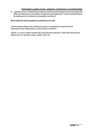 Continuidad y cambio de las especies I: Introducción a la biotecnología
APEB 11
9. ¿Stanley Cohen y Herbert Boyer hubieran podido fundar las bases para la tecnología del
DNA recombinante si continuaban trabajando individualmente? ¿Qué importancia tiene
la colaboración y la difusión de resultados científicos?
D) A modo de cierre proyecte su práctica en el aula
¿Cómo podría adaptar este modelo para que sus estudiantes experimenten la
importancia de la colaboración y comunicación científica?
Diseñe un nuevo modelo de plásmido recombinante utilizando materiales diferentes al
papel como por ejemplo, sogas, cables, hilos, etc.
 