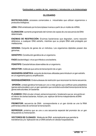 Continuidad y cambio de las especies I: Introducción a la biotecnología
APEB 15
GLOSARIO
BIOTECNOLOGÍA: procesos comerciales o industriales que utilizan organismos o
productos biológicos.
cDNA: DNA sintetizado por la trancriptasa inversa a partir de un molde de mRNA.
CLONACION: aumento programado del número de copias de una secuencia de DNA
determinada.
ENZIMAS DE RESTRICCIÓN: Enzimas bacterianas que degradan, como reacción
defensiva, a cualquier DNA extraño, mientras que su propio DNA está protegido por
metilaciones.
GENOMA: Conjunto de genes de un individuo. Los organismos diploides poseen dos
genomas.
GENOTIPO: Constitución genética de un organismo.
FAGO (bacteriofago): virus que infecta a una bacteria.
FENOTIPO: Características observables de un organismo.
INDUCTOR: molécula que activa la transcripción de un gen.
INGENIERÍA GENÉTICA: conjunto de técnicas utilizadas para introducir un gen extraño
en un organismo para su amplificación.
ISOESQUIZÓMEROS. Endonucleasas de restricción que reconocen la misma secuencia.
OPERÓN: unidad genética formada por uno o más genes que codifican para polipétidos
(genes estructurales) y por un gen operador que controla la actividad transcripcional de los
genes estructurales; en bacterias
PLÁSMIDO: DNA circular o lineal, extracromosomal y bicatenario que se encuentra en
el interior de ciertas bacterias. Actúan y se replican de forma independiente al DNA
bacteriano.
PROMOTOR: secuencia de DNA correspondiente a un gen donde se une la RNA
polimerasa antes de comenzar la transcripción.
REPRESOR: proteína que se une a una secuencia especial del promotor de un gen
bloqueando su transcripción.
VECTORES DE CLONADO: Molécula de DNA autorreplicante que permite la
transferencia y la replicación de un DNA extraño en células hospedadoras.
 