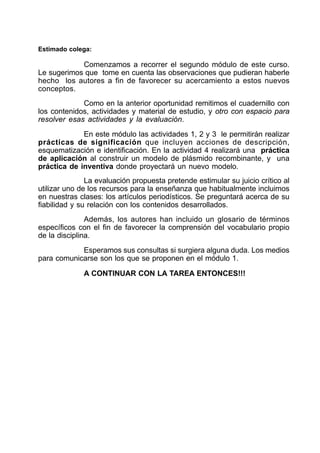 Estimado colega:
Comenzamos a recorrer el segundo módulo de este curso.
Le sugerimos que tome en cuenta las observaciones que pudieran haberle
hecho los autores a fin de favorecer su acercamiento a estos nuevos
conceptos.
Como en la anterior oportunidad remitimos el cuadernillo con
los contenidos, actividades y material de estudio, y otro con espacio para
resolver esas actividades y la evaluación.
En este módulo las actividades 1, 2 y 3 le permitirán realizar
prácticas de significación que incluyen acciones de descripción,
esquematización e identificación. En la actividad 4 realizará una práctica
de aplicación al construir un modelo de plásmido recombinante, y una
práctica de inventiva donde proyectará un nuevo modelo.
La evaluación propuesta pretende estimular su juicio crítico al
utilizar uno de los recursos para la enseñanza que habitualmente incluimos
en nuestras clases: los artículos periodísticos. Se preguntará acerca de su
fiabilidad y su relación con los contenidos desarrollados.
Además, los autores han incluido un glosario de términos
específicos con el fin de favorecer la comprensión del vocabulario propio
de la disciplina.
Esperamos sus consultas si surgiera alguna duda. Los medios
para comunicarse son los que se proponen en el módulo 1.
A CONTINUAR CON LA TAREA ENTONCES!!!
 