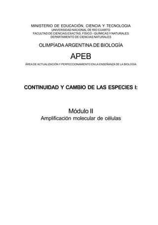 MINISTERIO DE EDUCACIÓN, CIENCIA Y TECNOLOGIA
UNIVERSIDAD NACIONAL DE RIO CUARTO
FACULTAD DE CIENCIAS EXACTAS, FÍSICO - QUÍMICAS Y NATURALES
DEPARTAMENTO DE CIENCIAS NATURALES
OLIMPÍADA ARGENTINA DE BIOLOGÍA
APEB
ÁREA DE ACTUALIZACIÓN Y PERFECCIONAMIENTO EN LA ENSEÑANZA DE LA BIOLOGÍA
CONTINUIDAD Y CAMBIO DE LAS ESPECIES I:
Módulo II
Amplificación molecular de células
 