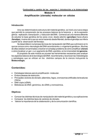 Continuidad y cambio de las especies I: Introducción a la biotecnología
APEB 4
Módulo II
Amplificación (clonado) molecular en células
Introducción
Una vez determinada la estructura del material genético, se inició una nueva etapa
que permitió la comprensión de los procesos básicos de la herencia y de la expresión
génica: replicación, transcripción y traducción del DNA. Comenzó así una manera diferente
de estudiar la base genética de los seres vivos: desde adentro (genotipo) hacia afuera
(fenotipo), inverso de lo que se venía haciendo desde Mendel, donde el genotipo se infería
a partir de la observación del fenotipo.
Se desarrollaron numerosas técnicas de manipulación del DNA que culminaron en lo
que se conoce como «tecnología del DNA recombinante» o «ingeniería genética». Muchas
de ellas estaban encaminadas a resolver el complejo problema de cómo amplificar (clonar)
o cómo localizar un gen o un segmento de DNA «perdido» en la inmensidad del genoma.
El propósito de este módulo es proveer las herramientas necesarias para analizar
los aspectos básicos de la tecnología del DNA recombinante y reconocer las metodologías
y estrategias que se utilizan en los distintos campos de la ciencia incluyendo la
Biotecnología.
Contenidos:
• Estrategias básicas para la amplificación molecular.
• Endonucleasas de restricción.
• Principales vectores de clonado: plásmidos, fagos, cromosomas artificiales de levaduras
(YACs).
• DNA copia (cDNA).
• Bibliotecas de DNA: genómica, de cDNA y cromosómica.
Objetivos:
• Conocer las distintas técnicas de manipulación del material genético y sus aplicaciones
• Comparar los distintos tipos de vectores de clonado.
• Valorar la importancia de la colaboración y de la comunicación científica.
 