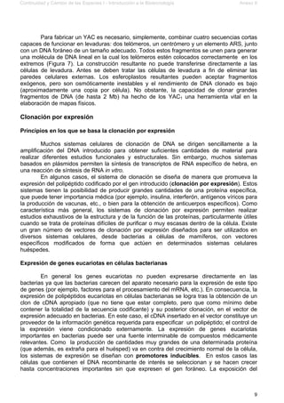 Continuidad y Cambio de las Especies I - Introducción a la Biotecnología Anexo II
9
Para fabricar un YAC es necesario, simplemente, combinar cuatro secuencias cortas
capaces de funcionar en levaduras: dos telómeros, un centrómero y un elemento ARS, junto
con un DNA foráneo de un tamaño adecuado. Todos estos fragmentos se unen para generar
una molécula de DNA lineal en la cual los telómeros estén colocados correctamente en los
extremos (Figura 7). La construcción resultante no puede transferirse directamente a las
células de levadura. Antes se deben tratar las células de levadura a fin de eliminar las
paredes celulares externas. Los esferoplastos resultantes pueden aceptar fragmentos
exógenos, pero son osmóticamente inestables y el rendimiento de DNA clonado es bajo
(aproximadamente una copia por célula). No obstante, la capacidad de clonar grandes
fragmentos de DNA (de hasta 2 Mb) ha hecho de los YAC1 una herramienta vital en la
elaboración de mapas físicos.
Clonación por expresión
Principios en los que se basa la clonación por expresión
Muchos sistemas celulares de clonación de DNA se dirigen sencillamente a la
amplificación del DNA introducido para obtener suficientes cantidades de material para
realizar diferentes estudios funcionales y estructurales. Sin embargo, muchos sistemas
basados en plásmidos permiten la síntesis de transcriptos de RNA específico de hebra, en
una reacción de síntesis de RNA in vitro.
En algunos casos, el sistema de clonación se diseña de manera que promueva la
expresión del polipéptido codificado por el gen introducido (clonación por expresión). Estos
sistemas tienen la posibilidad de producir grandes cantidades de una proteína específica,
que puede tener importancia médica (por ejemplo, insulina, interferón, antígenos víricos para
la producción de vacunas, etc., o bien para la obtención de anticuerpos específicos). Como
característica más general, los sistemas de clonación por expresión permiten realizar
estudios exhaustivos de la estructura y de la función de las proteínas, particularmente útiles
cuando se trata de proteínas difíciles de purificar o muy escasas dentro de la célula. Existe
un gran número de vectores de clonación por expresión diseñados para ser utilizados en
diversos sistemas celulares, desde bacterias a células de mamíferos, con vectores
específicos modificados de forma que actúen en determinados sistemas celulares
huéspedes.
Expresión de genes eucariotas en células bacterianas
En general los genes eucariotas no pueden expresarse directamente en las
bacterias ya que las bacterias carecen del aparato necesario para la expresión de este tipo
de genes (por ejemplo, factores para el procesamiento del mRNA, etc.). En consecuencia, la
expresión de polipéptidos eucariotas en células bacterianas se logra tras la obtención de un
clon de cDNA apropiado (que no tiene que estar completo, pero que como mínimo debe
contener la totalidad de la secuencia codificante) y su posterior clonación, en el vector de
expresión adecuado en bacterias. En este caso, el cDNA insertado en el vector constituye un
proveedor de la información genética requerida para especificar un polipéptido; el control de
la expresión viene condicionado externamente. La expresión de genes eucariotas
importantes en bacterias puede ser una fuente interminable de compuestos médicamente
relevantes. Como la producción de cantidades muy grandes de una determinada proteína
(que además, es extraña para el huésped) va en contra del crecimiento normal de la célula,
los sistemas de expresión se diseñan con promotores inducibles. En estos casos las
células que contienen el DNA recombinante de interés se seleccionan y se hacen crecer
hasta concentraciones importantes sin que expresen el gen foráneo. La exposición del
 