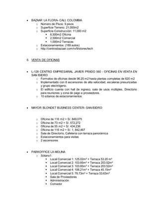  BAZAAR LA FLORA- CALI, COLOMBIA
o Número de Pisos: 9 pisos
o Superficie Terreno: 21,000m2
o Superficie Construcción: 11,000 m2
 6,500m2 Oficina
 2,500m2 Comercial
 1,000m2 Terrazas
o Estacionamientos: (189 autos)
o http://centrosbazaar.com/rv/9/stores/tech
6. VENTA DE OFICINAS
 L-128 CENTRO EMPRESARIAL JAVIER PRADO 560 - OFICINAS EN VENTA EN
SAN ISIDRO
o Formatos de oficinas desde 96.25 m2 hasta plantas completas de 620 m2
o Implementado con 8 ascensores de alta velocidad, escaleras presurizadas
y grupo electrógeno.
o El edificio cuenta con hall de ingreso, sala de usos múltiples, Directorio
para reuniones y zona de pago a proveedores.
o 10 sótanos de estacionamientos
 MAYOR BLONDET BUSINESS CENTER- SAN ISIDRO
o Oficina de 116 m2 = S/. 849,075
o Oficina de 73 m2 = S/. 572,272
o Oficina de 55 m2 = S/. 434,236
o Oficina de 116 m2 = S/. 1, 842,467
o Sala de Directorío, Cafetería con terraza panorámica
o Estacionamientos para visitas
o 2 ascensores
 PARKOFFICE LA MOLINA
o Sótano1:
 Local Comercial 1: 125.02m² + Terraza 53.20 m²
 Local Comercial 2: 103.85m² + Terraza 203.52m²
 Local Comercial 3: 103.85m² + Terraza 203.52m²
 Local Comercial 4: 106.21m² + Terraza 45.15m²
 Local Comercial 5: 78.73m² + Terraza 53.63m²
 Sala de Proveedores
 Administración
 Comedor
 