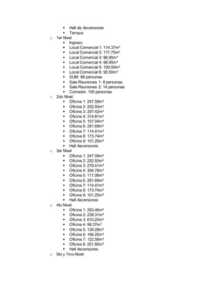  Hall de Ascensores
 Terraza
o 1er Nivel
 Ingreso
 Local Comercial 1: 114.37m²
 Local Comercial 2: 117.75m²
 Local Comercial 3: 96.95m²
 Local Comercial 4: 96.95m²
 Local Comercial 5: 100.00m²
 Local Comercial 6: 90.50m²
 SUM: 88 personas
 Sala Reuniones 1: 8 personas
 Sala Reuniones 2: 14 personas
 Comedor: 100 personas
o 2do Nivel:
 Oficina 1: 247.59m²
 Oficina 2: 252.93m²
 Oficina 3: 297.42m²
 Oficina 4: 314.81m²
 Oficina 5: 107.04m²
 Oficina 6: 291.69m²
 Oficina 7: 114.41m²
 Oficina 8: 173.74m²
 Oficina 9: 101.25m²
 Hall Ascensores
o 3er Nivel
 Oficina 1: 247.59m²
 Oficina 2: 252.93m²
 Oficina 3: 279.41m²
 Oficina 4: 304.78m²
 Oficina 5: 117.06m²
 Oficina 6: 291.69m²
 Oficina 7: 114.41m²
 Oficina 8: 173.74m²
 Oficina 9: 101.25m²
 Hall Ascensores
o 4to Nivel:
 Oficina 1: 283.46m²
 Oficina 2: 239.31m²
 Oficina 3: 610.25m²
 Oficina 4: 98.37m²
 Oficina 5: 128.28m²
 Oficina 6: 166.20m²
 Oficina 7: 122.56m²
 Oficina 8: 251.80m²
 Hall Ascensores
o 5to y 7mo Nivel:
 