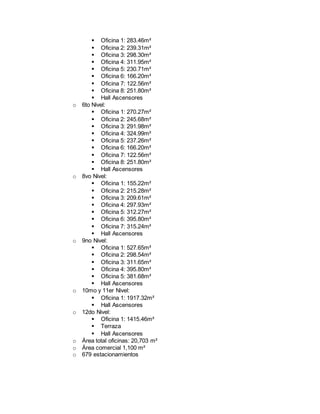 Oficina 1: 283.46m²
 Oficina 2: 239.31m²
 Oficina 3: 298.30m²
 Oficina 4: 311.95m²
 Oficina 5: 230.71m²
 Oficina 6: 166.20m²
 Oficina 7: 122.56m²
 Oficina 8: 251.80m²
 Hall Ascensores
o 6to Nivel:
 Oficina 1: 270.27m²
 Oficina 2: 245.68m²
 Oficina 3: 291.98m²
 Oficina 4: 324.99m²
 Oficina 5: 237.26m²
 Oficina 6: 166.20m²
 Oficina 7: 122.56m²
 Oficina 8: 251.80m²
 Hall Ascensores
o 8vo Nivel:
 Oficina 1: 155.22m²
 Oficina 2: 215.28m²
 Oficina 3: 209.61m²
 Oficina 4: 297.93m²
 Oficina 5: 312.27m²
 Oficina 6: 395.80m²
 Oficina 7: 315.24m²
 Hall Ascensores
o 9no Nivel:
 Oficina 1: 527.65m²
 Oficina 2: 298.54m²
 Oficina 3: 311.65m²
 Oficina 4: 395.80m²
 Oficina 5: 381.68m²
 Hall Ascensores
o 10mo y 11er Nivel:
 Oficina 1: 1917.32m²
 Hall Ascensores
o 12do Nivel:
 Oficina 1: 1415.46m²
 Terraza
 Hall Ascensores
o Área total oficinas: 20,703 m²
o Área comercial 1,100 m²
o 679 estacionamientos
 