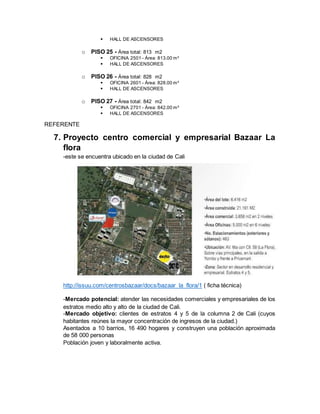  HALL DE ASCENSORES
o PISO 25 - Área total: 813 m2
 OFICINA 2501 - Área: 813.00 m²
 HALL DE ASCENSORES
o PISO 26 - Área total: 828 m2
 OFICINA 2601 - Área: 828.00 m²
 HALL DE ASCENSORES
o PISO 27 - Área total: 842 m2
 OFICINA 2701 - Área: 842.00 m²
 HALL DE ASCENSORES
REFERENTE
7. Proyecto centro comercial y empresarial Bazaar La
flora
-este se encuentra ubicado en la ciudad de Cali
http://issuu.com/centrosbazaar/docs/bazaar_la_flora/1 ( ficha técnica)
-Mercado potencial: atender las necesidades comerciales y empresariales de los
estratos medio alto y alto de la ciudad de Cali.
-Mercado objetivo: clientes de estratos 4 y 5 de la columna 2 de Cali (cuyos
habitantes reúnes la mayor concentración de ingresos de la ciudad.)
Asentados a 10 barrios, 16 490 hogares y construyen una población aproximada
de 58 000 personas
Población joven y laboralmente activa.
 