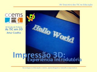 Tecnologia na Educação: ensino, aprendizagem e trabalho cooperativo
XV Encontro das TIC na Educação
Impressão 3D:Experiência Introdutória
Artur Coelho
AE Venda do Pinheiro
As TIC em 3D
 