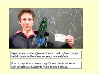 Experimentar modelação em 3D com visualização em tempo
real do seu trabalho virtual sobreposto à realidade.
Poucos dispositivos, número significativo de alunos testou
com sucesso a utilização de Realidade Aumentada.
 