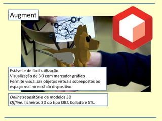 Online:repositório de modelos 3D
Offline: ficheiros 3D do tipo OBJ, Collada e STL.
Augment
Estável e de fácil utilização
Visualização de 3D com marcador gráfico
Permite visualizar objetos virtuais sobrepostos ao
espaço real no ecrã do dispositivo.
 