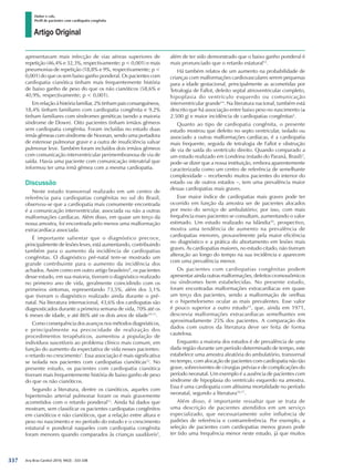 Arq Bras Cardiol 2010; 94(3) : 333-338
Huber e cols.
Perfil de pacientes com cardiopatia congênita
337
apresentavam mais infecção de vias aéreas superiores de
repetição (46,4% e 32,3%, respectivamente; p < 0,001) e mais
pneumonias de repetição (18,8% e 9%, respectivamente; p <
0,001) do que os sem baixo ganho ponderal. Os pacientes com
cardiopatia cianótica tinham mais frequentemente história
de baixo ganho de peso do que os não cianóticos (58,6% e
40,9%, respectivamente; p < 0,001).
Emrelaçãoàhistóriafamiliar,2%tinhampaisconsanguíneos,
18,4% tinham familiares com cardiopatia congênita e 9,2%
tinham familiares com síndromes genéticas (sendo a maioria
síndrome de Down). Oito pacientes tinham irmãos gêmeos
sem cardiopatia congênita. Foram incluídas no estudo duas
irmãs gêmeas com síndrome de Noonan, sendo uma portadora
de estenose pulmonar grave e a outra de insuficiência valvar
pulmonar leve. Também foram incluídos dois irmãos gêmeos
com comunicação interventricular perimembranosa de via de
saída. Havia uma paciente com comunicação interatrial que
informou ter uma irmã gêmea com a mesma cardiopatia.
Discussão
Neste estudo transversal realizado em um centro de
referência para cardiopatias congênitas no sul do Brasil,
observou-se que a cardiopatia mais comumente encontrada
é a comunicação interventricular, associada ou não a outras
malformações cardíacas. Além disso, em quase um terço da
nossa amostra, foi encontrada pelo menos uma malformação
extracardíaca associada.
É importante salientar que o diagnóstico precoce,
principalmente de lesões leves, está aumentando, contribuindo
também para o aumento da incidência de cardiopatias
congênitas. O diagnóstico pré-natal tem-se mostrado um
grande contribuinte para o aumento da incidência dos
achados. Assim como em outro artigo brasileiro9
, os pacientes
desse estudo, em sua maioria, tiveram o diagnóstico realizado
no primeiro ano de vida, geralmente coincidindo com os
primeiros sintomas, representando 73,5%, além dos 3,1%
que tiveram o diagnóstico realizado ainda durante o pré-
natal. Na literatura internacional, 43,6% dos cardiopatas são
diagnosticados durante a primeira semana de vida, 70% até os
6 meses de idade, e até 86% até os dois anos de idade10,11
.
Como consequência dos avanços nos métodos diagnósticos,
e principalmente na precocidade de realização dos
procedimentos terapêuticos, aumentou a população de
indivíduos suscetíveis ao problema clínico mais comum, em
função do aumento da expectativa de vida nesses pacientes:
o retardo no crescimento1
. Essa associação é mais significativa
se isolada nos pacientes com cardiopatias cianóticas12
. No
presente estudo, os pacientes com cardiopatia cianótica
tiveram mais frequentemente história de baixo ganho de peso
do que os não cianóticos.
Segundo a literatura, dentre os cianóticos, aqueles com
hipertensão arterial pulmonar foram os mais gravemente
acometidos com o retardo ponderal13
. Ainda há dados que
mostram, sem classificar os pacientes cardiopatas congênitos
em cianóticos e não cianóticos, que a relação entre altura e
peso no nascimento e no período do estudo e o crescimento
estatural e ponderal naqueles com cardiopatia congênita
foram menores quando comparados às crianças saudáveis2
,
além de ter sido demonstrado que o baixo ganho ponderal é
mais pronunciado que o retardo estatural12
.
Há também relatos de um aumento na probabilidade de
crianças com malformações cardiovasculares serem pequenas
para a idade gestacional, principalmente as acometidas por
Tetralogia de Fallot, defeito septal atrioventricular completo,
hipoplasia do ventrículo esquerdo ou comunicação
interventricular grande14
. Na literatura nacional, também está
descrito que há associação entre baixo peso no nascimento (≤
2.500 g) e maior incidência de cardiopatias congênitas4
.
Quanto ao tipo de cardiopatia congênita, o presente
estudo mostrou que defeito no septo ventricular, isolado ou
associado a outras malformações cardíacas, é a cardiopatia
mais frequente, seguida de tetralogia de Fallot e obstrução
de via de saída do ventrículo direito. Quando comparado a
um estudo realizado em Londrina (estado do Paraná, Brasil)3
,
pode-se dizer que a nossa instituição, embora aparentemente
caracterizada como um centro de referência de semelhante
complexidade – recebendo muitos pacientes do interior do
estado ou de outros estados –, tem uma prevalência maior
dessas cardiopatias mais graves.
Esse maior índice de cardiopatias mais graves pode ter
ocorrido em função da amostra ser de pacientes alocados
por meio do serviço de ambulatório; por isso, com mais
frequência esses pacientes se consultam, aumentando o valor
estimado. Um estudo realizado na Islândia10
, prospectivo,
mostra uma tendência de aumento na prevalência de
cardiopatias menores, provavelmente pela maior eficiência
no diagnóstico e a prática do abortamento em lesões mais
graves. As cardiopatias maiores, no estudo citado, não tiveram
alteração ao longo do tempo na sua incidência e aparecem
com uma prevalência menor.
Os pacientes com cardiopatias congênitas podem
apresentar ainda outras malformações, defeitos cromossômicos
ou síndromes bem estabelecidas. No presente estudo,
foram encontradas malformações extracardíacas em quase
um terço dos pacientes, sendo a malformação de orelhas
e o hipertelorismo ocular as mais prevalentes. Esse valor
é pouco superior a outro estudo15
, que, ainda em 1971,
descrevia malformações extracardíacas semelhantes em
aproximadamente 25% dos pacientes. A comparação dos
dados com outros da literatura deve ser feita de forma
cautelosa.
Enquanto a maioria dos estudos é de prevalência de uma
dada região durante um período determinado de tempo, este
estabelece uma amostra aleatória do ambulatório, transversal
no tempo, com alocação de pacientes com cardiopatia não tão
grave, sobreviventes de cirurgias prévias e de complicações do
período neonatal. Um exemplo é a ausência de pacientes com
síndrome de hipoplasia do ventrículo esquerdo na amostra.
Essa é uma cardiopatia com altíssima mortalidade no período
neonatal, segundo a literatura16,17
.
Além disso, é importante ressaltar que se trata de
uma descrição de pacientes atendidos em um serviço
especializado, que necessariamente sofre influência de
padrões de referência e contrarreferência. Por exemplo, a
seleção de pacientes com cardiopatias menos graves pode
ter tido uma frequência menor neste estudo, já que muitos
Artigo Original
 