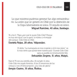 COLO-COLO EN 30 PALABRAS
Lo que nosotros pudimos generar fue algo extraordina-
rio. La unión que se generó en Chile por la obtención de
la Copa Libertadores es única. El orgullo es único.
Miguel Ramírez, 40 años, Santiago.
Yo a los 6: "Papá ¿por qué te gusta Colo-Colo? Porque
no hay otro igual, con la garra, la mística y el empuje
del cacique. Colo-Colo es Chile.
Daniela Rojas, 28 años, Valparaíso.
El dicho “La marraqueta es más crujiente y el té más dulce” es
lo más cierto que puede tener nuestro país. Cuando Colo-Colo
gana su pueblo es inmensamente feliz.
Sebastián Zegers, 31 años, Maipú.
Nací el 79 con una estrella alba. Al cumplir 12 años,
Colo-Colo me regaló América. A los 23 renacimos de las
cenizas y con 29 tetracampeón: ¡una vida de gloria!
Sergio Castro, 33 años, Ñuñoa.
110
 
