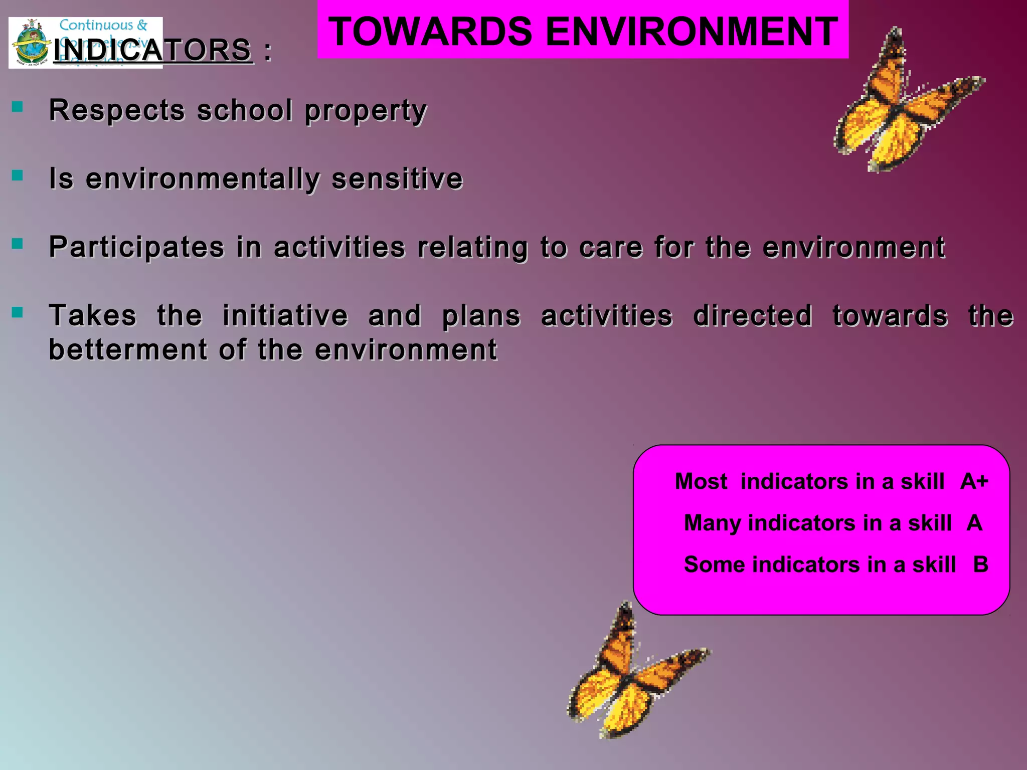  Respects school propertyRespects school property
 Is environmentally sensitiveIs environmentally sensitive
 Participates in activities relating to care for the environmentParticipates in activities relating to care for the environment
 Takes the initiative and plans activities directed towards theTakes the initiative and plans activities directed towards the
betterment of the environmentbetterment of the environment
TOWARDS ENVIRONMENT
Most indicators in a skill A+
Many indicators in a skill A
Some indicators in a skill B
INDICATORSINDICATORS ::
 