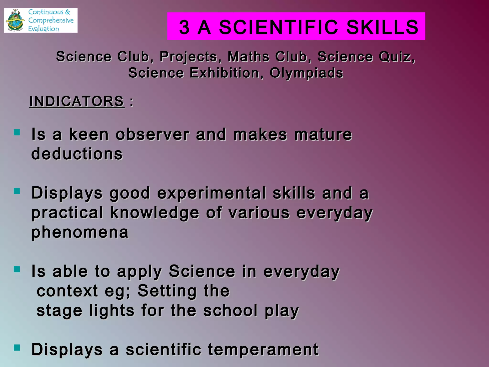  Is a keen observer and makes matureIs a keen observer and makes mature
deductionsdeductions
 Displays good experimental skills and aDisplays good experimental skills and a
practical knowledge of various everydaypractical knowledge of various everyday
phenomenaphenomena
 Is able to apply Science in everydayIs able to apply Science in everyday
context eg; Setting thecontext eg; Setting the
stage lights for the school playstage lights for the school play
 Displays a scientific temperamentDisplays a scientific temperament
3 A SCIENTIFIC SKILLS
Science Club, Projects, Maths Club, Science Quiz,Science Club, Projects, Maths Club, Science Quiz,
Science Exhibition, OlympiadsScience Exhibition, Olympiads
INDICATORSINDICATORS ::
 