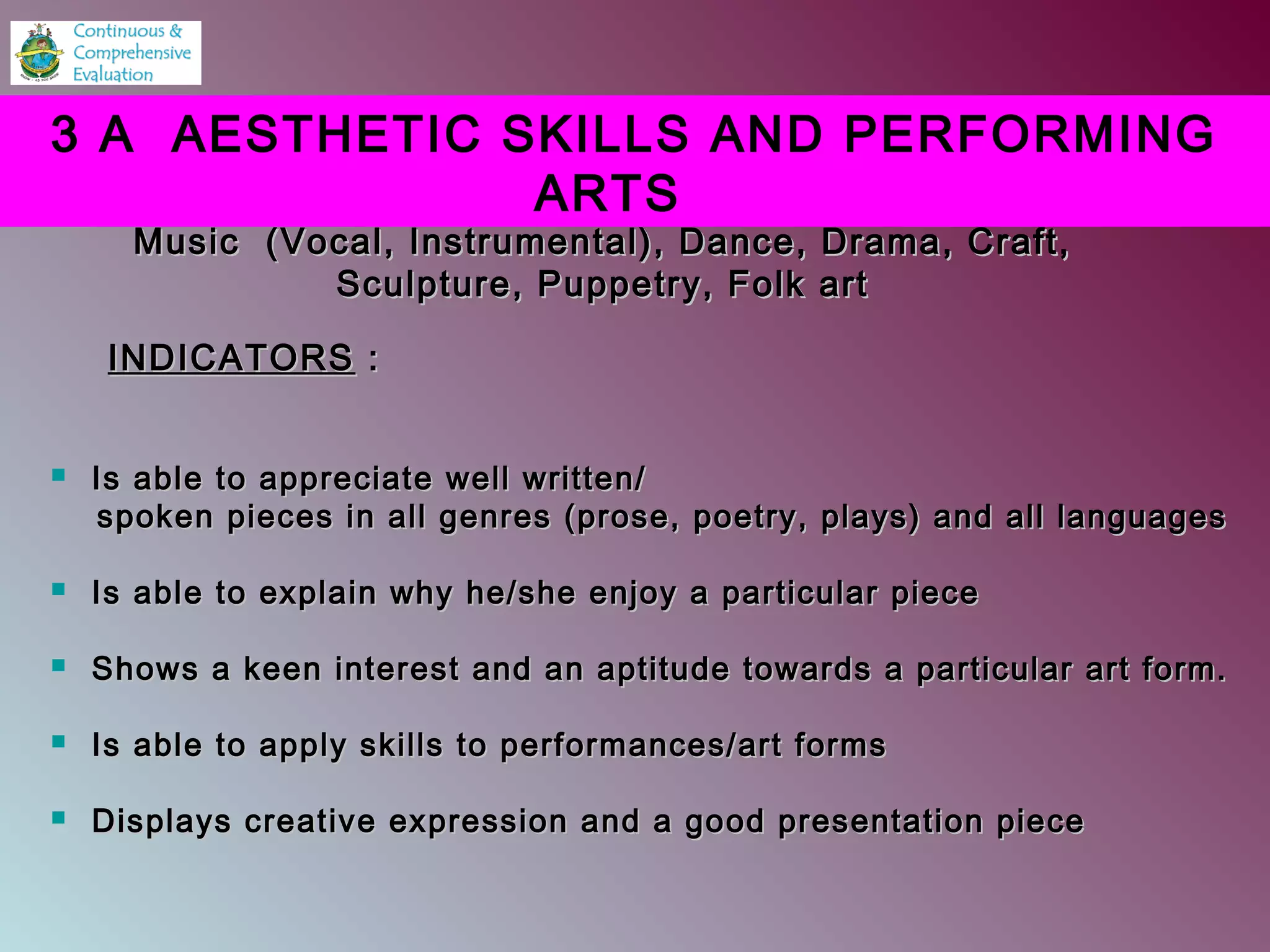  Is able to appreciate well written/Is able to appreciate well written/
spoken pieces in all genres (prose, poetry, plays) and all languagesspoken pieces in all genres (prose, poetry, plays) and all languages
 Is able to explain why he/she enjoy a particular pieceIs able to explain why he/she enjoy a particular piece
 Shows a keen interest and an aptitude towards a particular art form.Shows a keen interest and an aptitude towards a particular art form.
 Is able to apply skills to performances/art formsIs able to apply skills to performances/art forms
 Displays creative expression and a good presentation pieceDisplays creative expression and a good presentation piece
3 A AESTHETIC SKILLS AND PERFORMING
ARTS
Music (Vocal, Instrumental), Dance, Drama, Craft,Music (Vocal, Instrumental), Dance, Drama, Craft,
Sculpture, Puppetry, Folk artSculpture, Puppetry, Folk art
INDICATORSINDICATORS ::
 