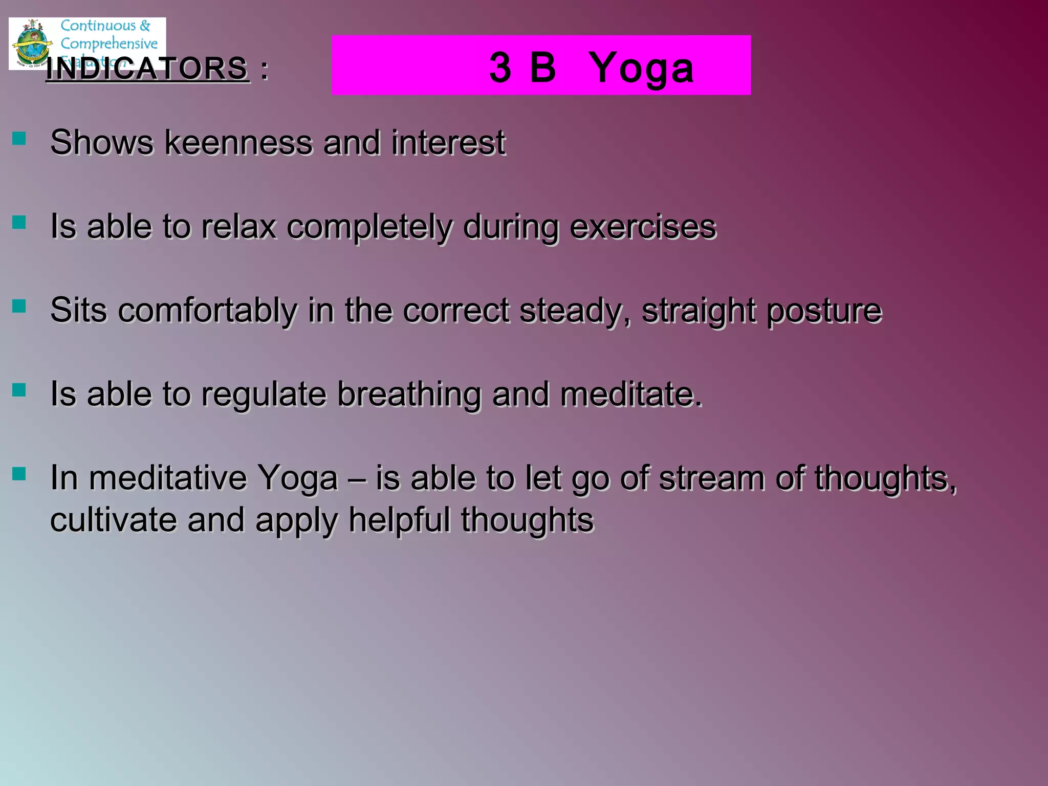  Shows keenness and interestShows keenness and interest
 Is able to relax completely during exercisesIs able to relax completely during exercises
 Sits comfortably in the correct steady, straight postureSits comfortably in the correct steady, straight posture
 Is able to regulate breathing and meditate.Is able to regulate breathing and meditate.
 In meditative Yoga – is able to let go of stream of thoughts,In meditative Yoga – is able to let go of stream of thoughts,
cultivate and apply helpful thoughtscultivate and apply helpful thoughts
3 B YogaINDICATORSINDICATORS ::
 
