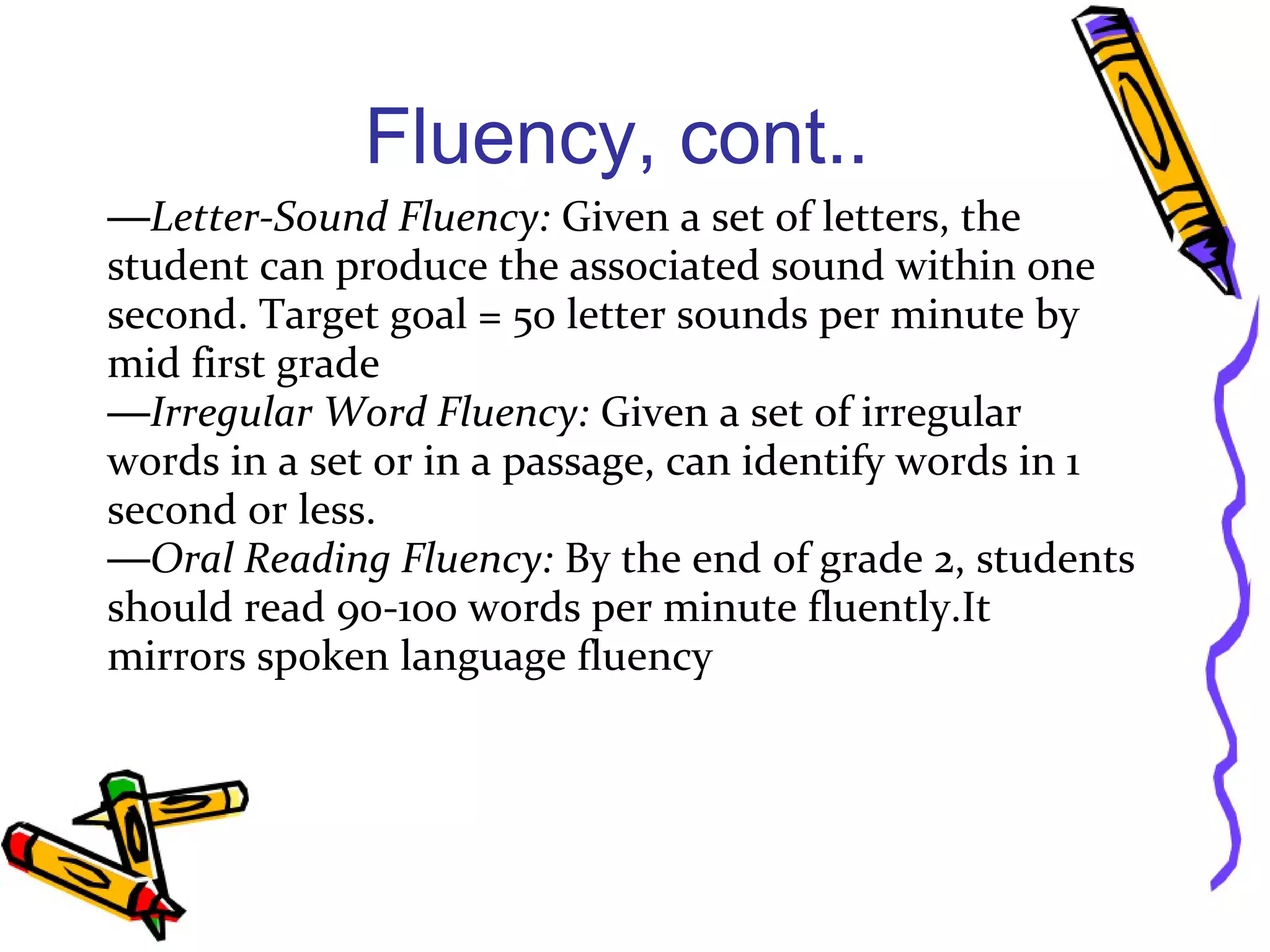 Fluency, cont..
—Letter-Sound Fluency: Given a set of letters, the
student can produce the associated sound within one
second. Target goal = 50 letter sounds per minute by
mid first grade
—Irregular Word Fluency: Given a set of irregular
words in a set or in a passage, can identify words in 1
second or less.
—Oral Reading Fluency: By the end of grade 2, students
should read 90-100 words per minute fluently.It
mirrors spoken language fluency
 