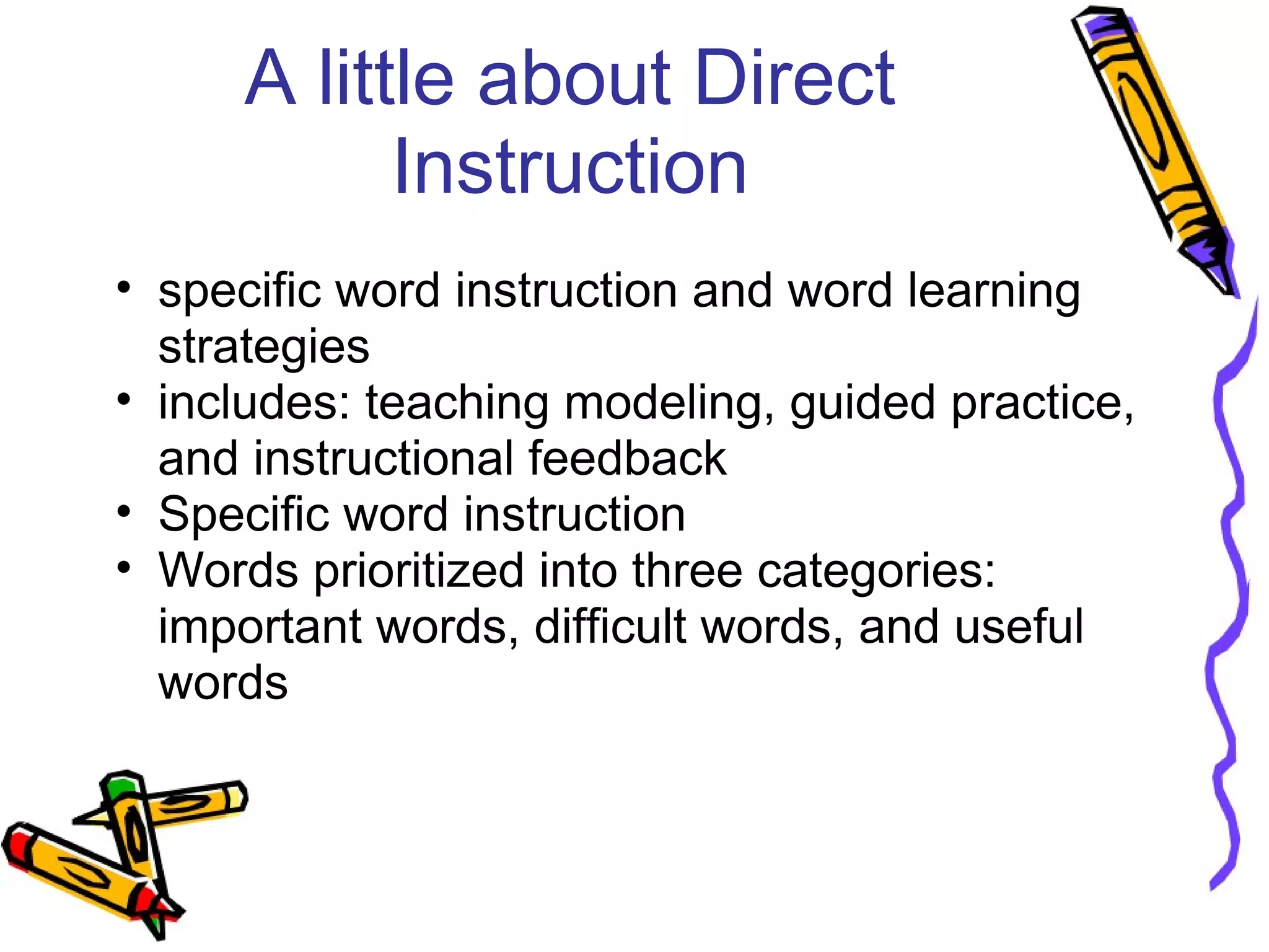 A little about Direct
Instruction
• specific word instruction and word learning
strategies
• includes: teaching modeling, guided practice,
and instructional feedback
• Specific word instruction
• Words prioritized into three categories:
important words, difficult words, and useful
words
 