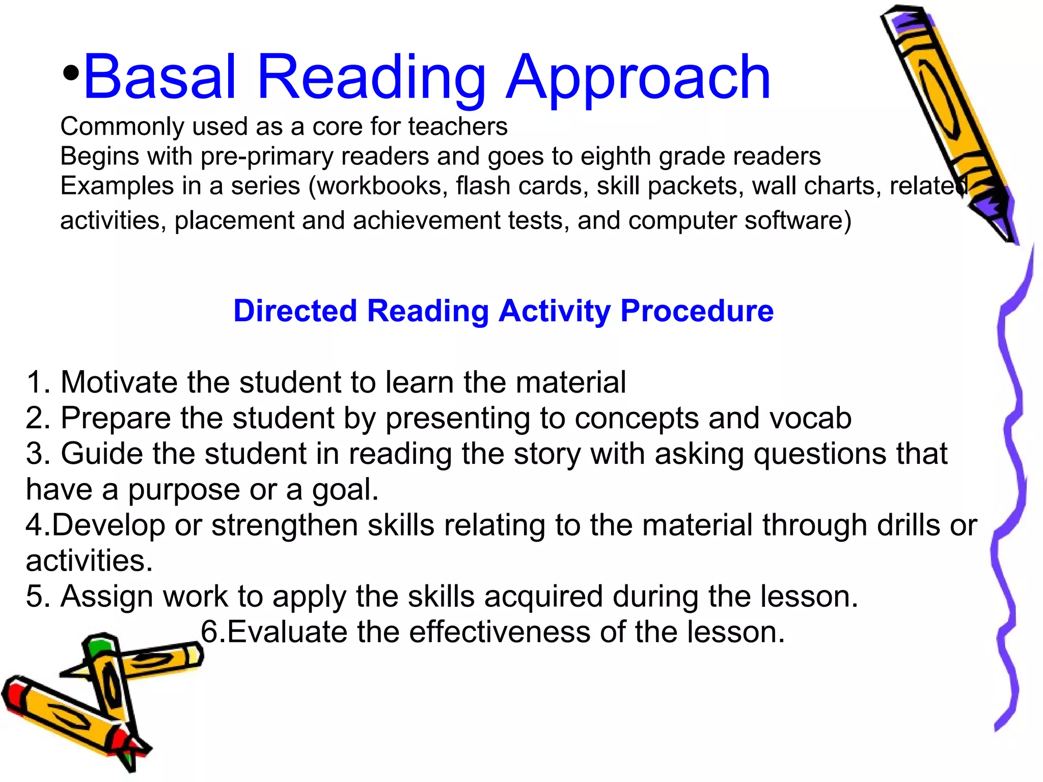 •Basal Reading Approach
Commonly used as a core for teachers
Begins with pre-primary readers and goes to eighth grade readers
Examples in a series (workbooks, flash cards, skill packets, wall charts, related
activities, placement and achievement tests, and computer software)
Directed Reading Activity Procedure
1. Motivate the student to learn the material
2. Prepare the student by presenting to concepts and vocab
3. Guide the student in reading the story with asking questions that
have a purpose or a goal.
4.Develop or strengthen skills relating to the material through drills or
activities.
5. Assign work to apply the skills acquired during the lesson.
6.Evaluate the effectiveness of the lesson.
 