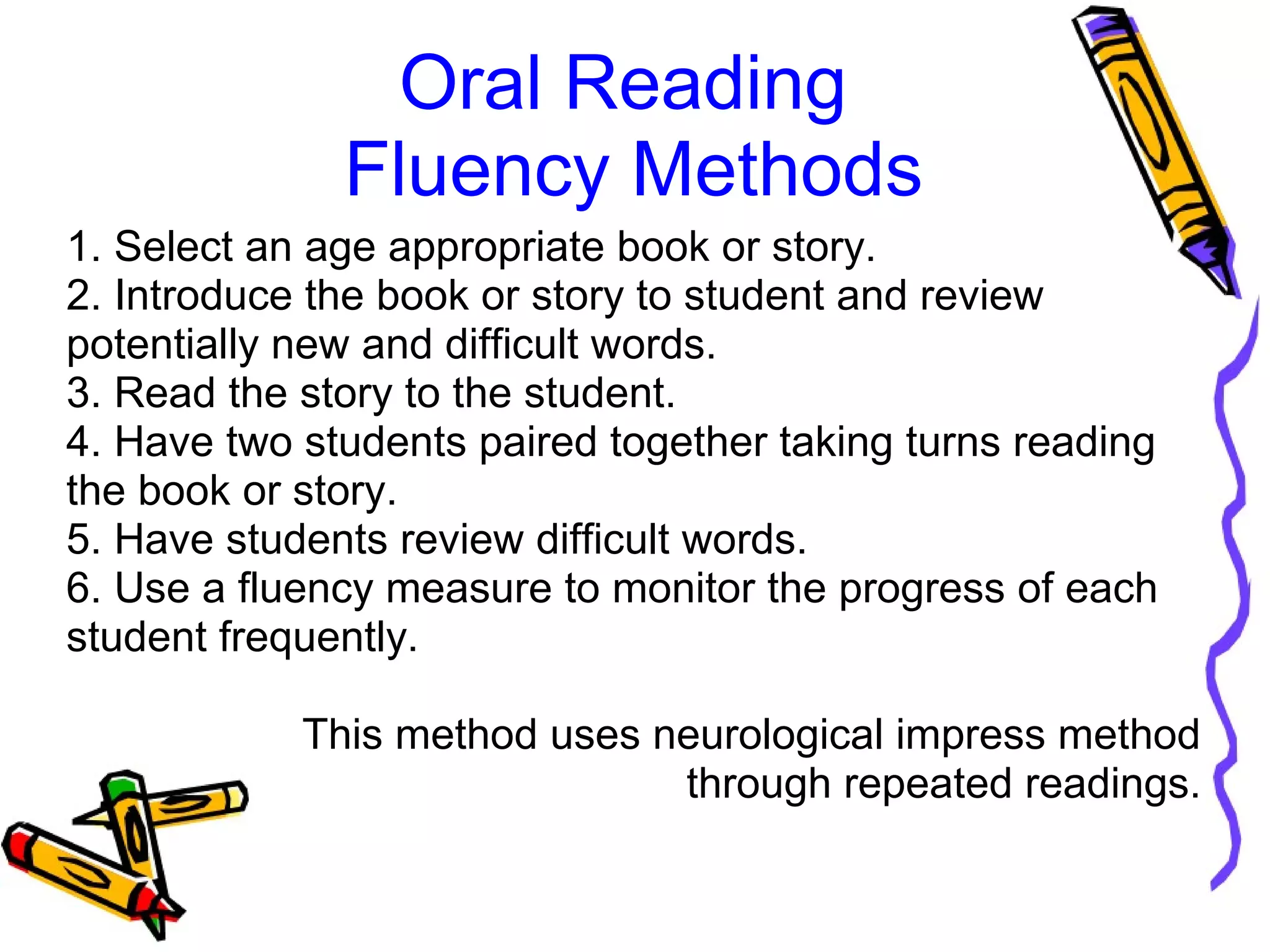 Oral Reading
Fluency Methods
1. Select an age appropriate book or story.
2. Introduce the book or story to student and review
potentially new and difficult words.
3. Read the story to the student.
4. Have two students paired together taking turns reading
the book or story.
5. Have students review difficult words.
6. Use a fluency measure to monitor the progress of each
student frequently.
This method uses neurological impress method
through repeated readings.
 