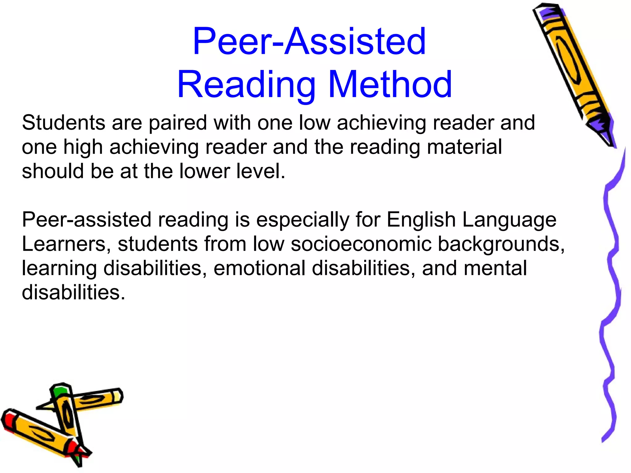 Peer-Assisted 
Reading Method
Students are paired with one low achieving reader and 
one high achieving reader and the reading material 
should be at the lower level.
Peer-assisted reading is especially for English Language 
Learners, students from low socioeconomic backgrounds, 
learning disabilities, emotional disabilities, and mental 
disabilities.
 